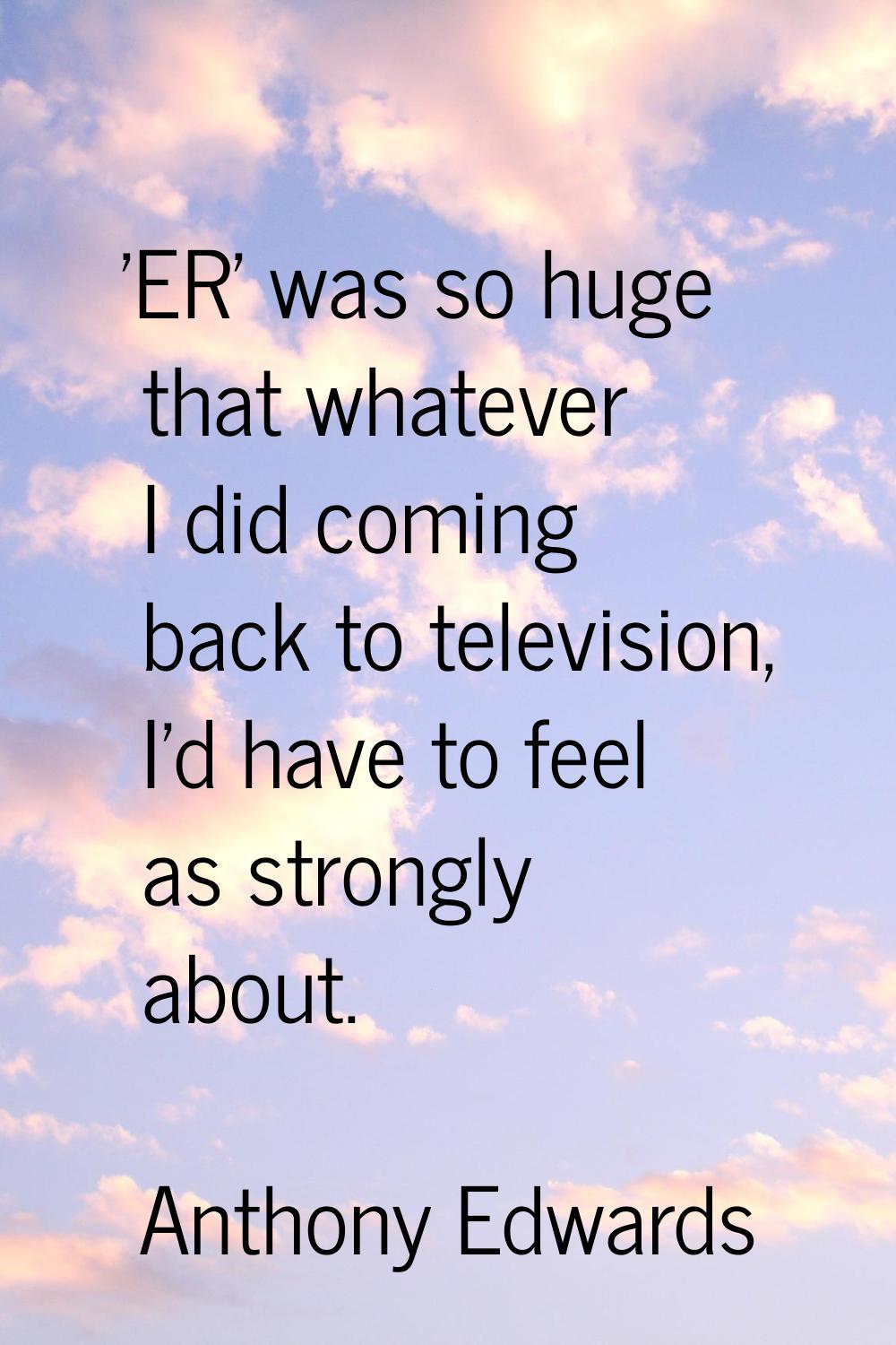 'ER' was so huge that whatever I did coming back to television, I'd have to feel as strongly about.