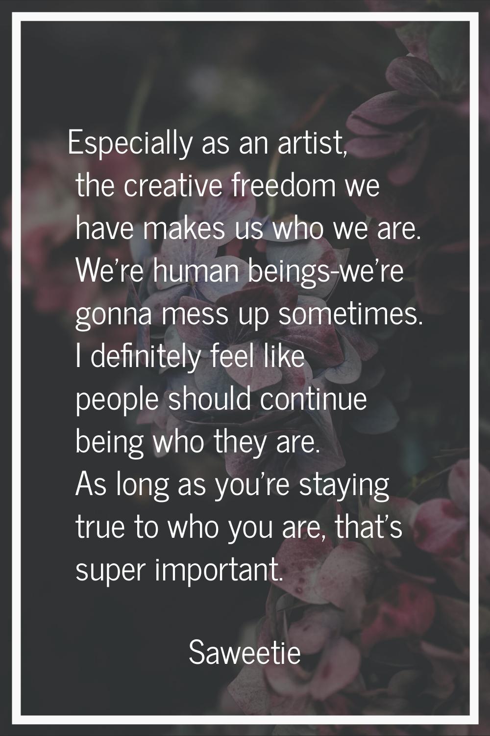 Especially as an artist, the creative freedom we have makes us who we are. We're human beings-we're