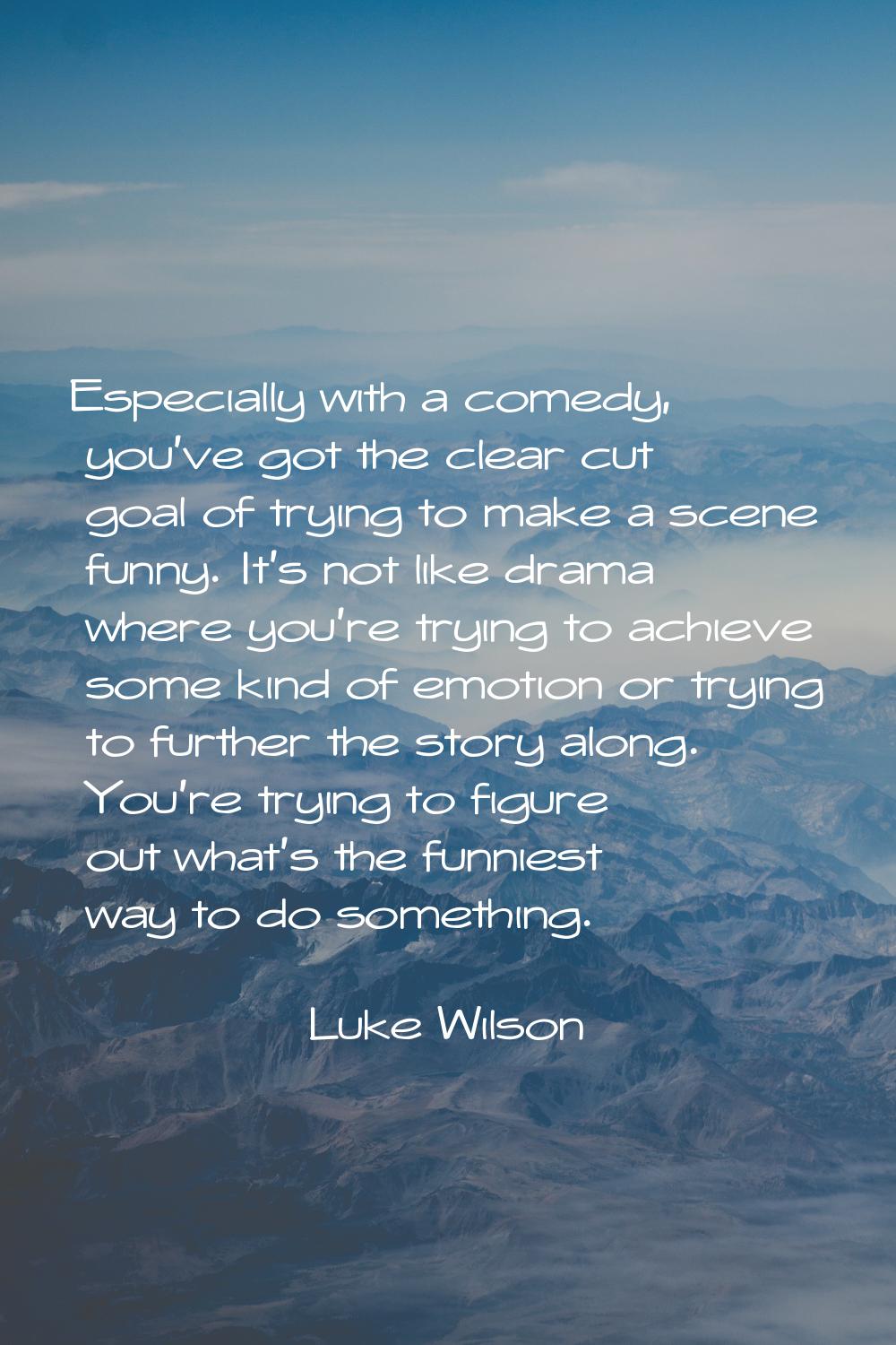 Especially with a comedy, you've got the clear cut goal of trying to make a scene funny. It's not l