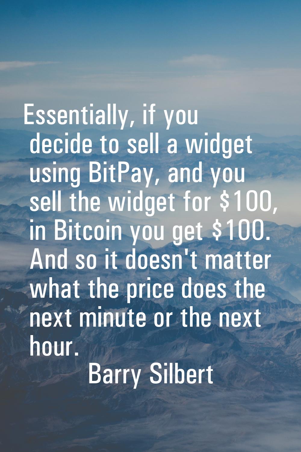 Essentially, if you decide to sell a widget using BitPay, and you sell the widget for $100, in Bitc
