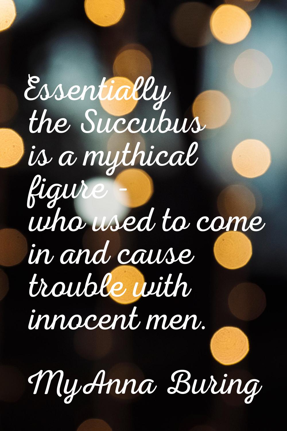Essentially the Succubus is a mythical figure - who used to come in and cause trouble with innocent