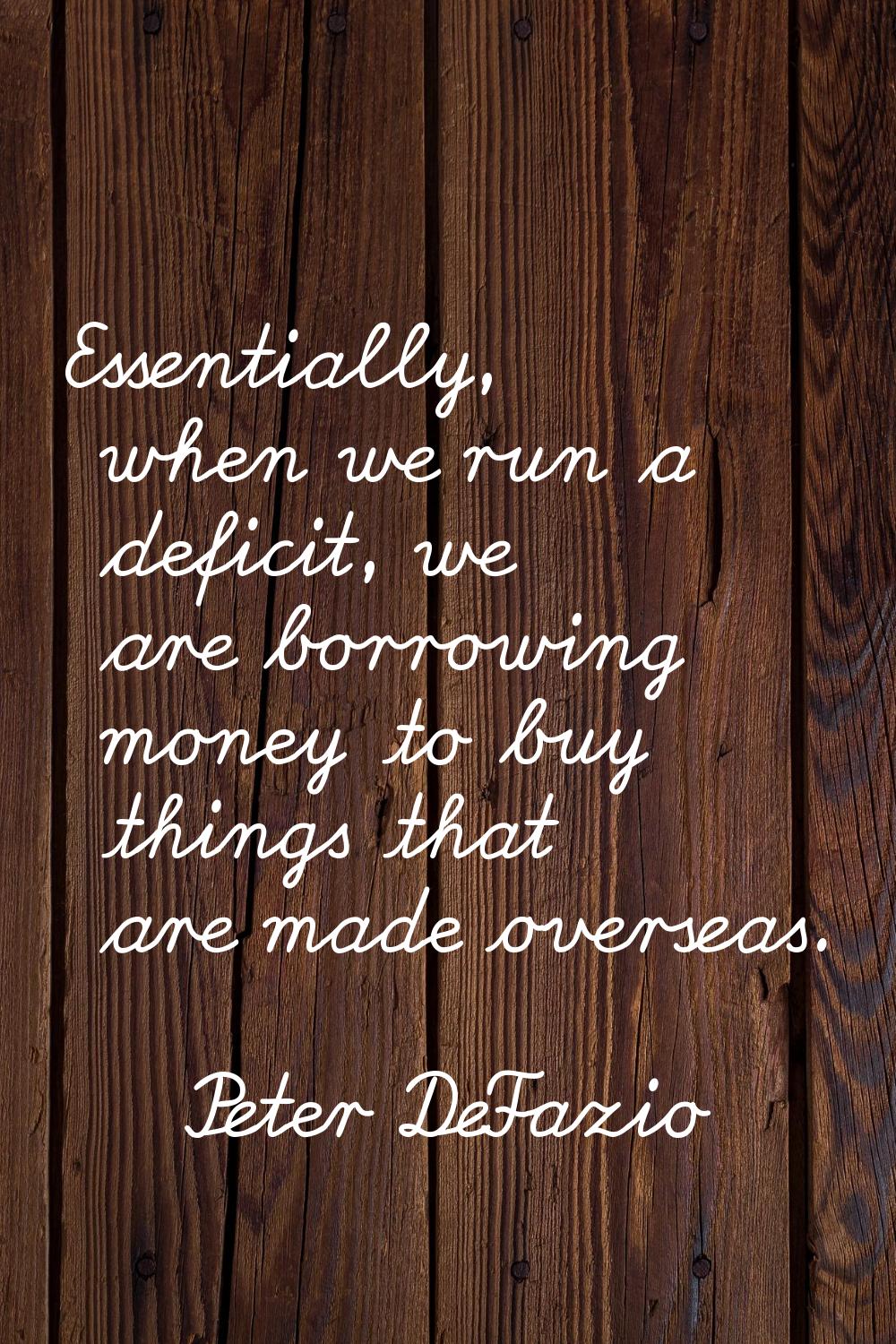 Essentially, when we run a deficit, we are borrowing money to buy things that are made overseas.