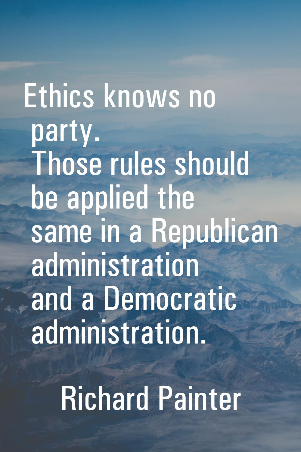 Ethics knows no party. Those rules should be applied the same in a Republican administration and a 