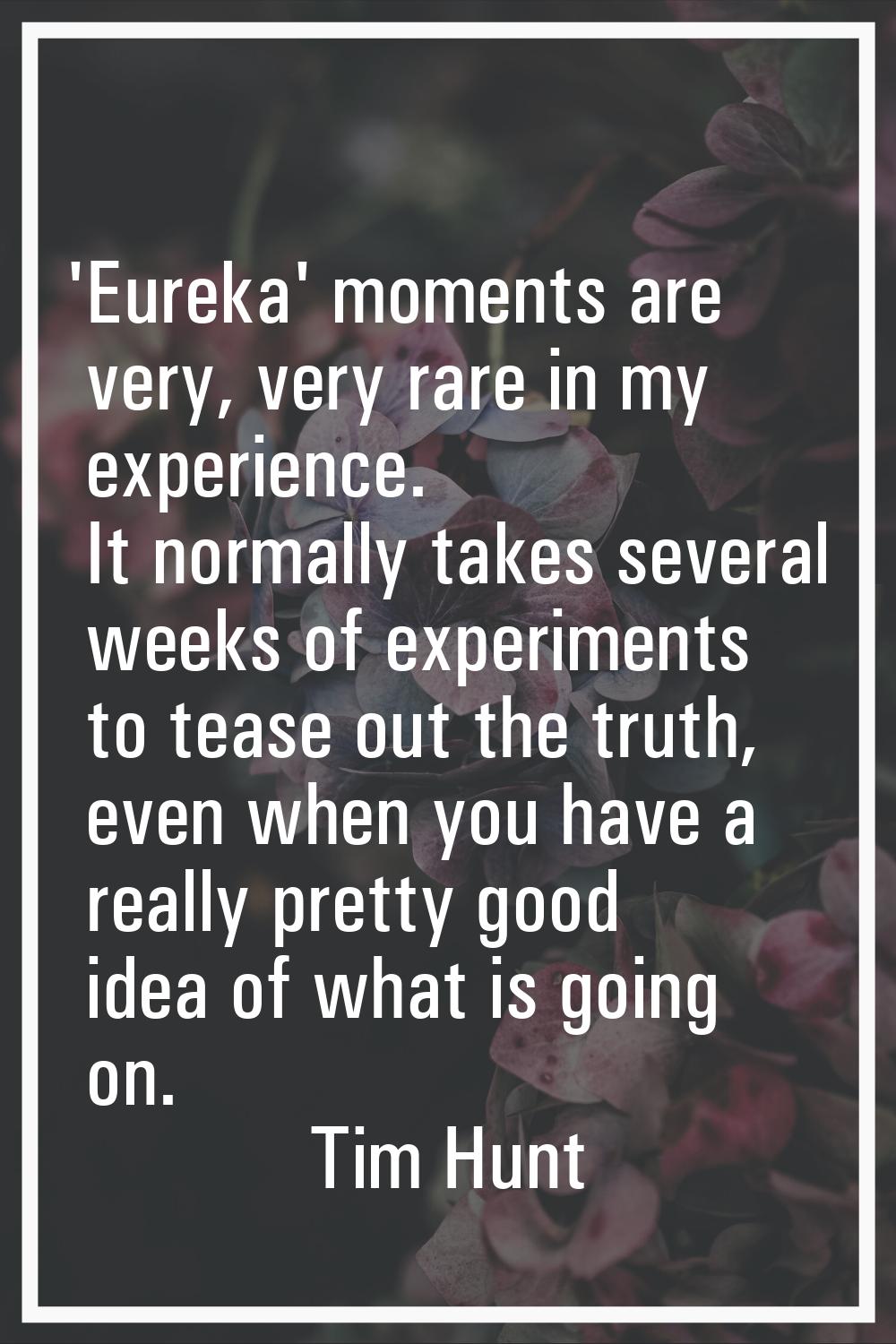 'Eureka' moments are very, very rare in my experience. It normally takes several weeks of experimen