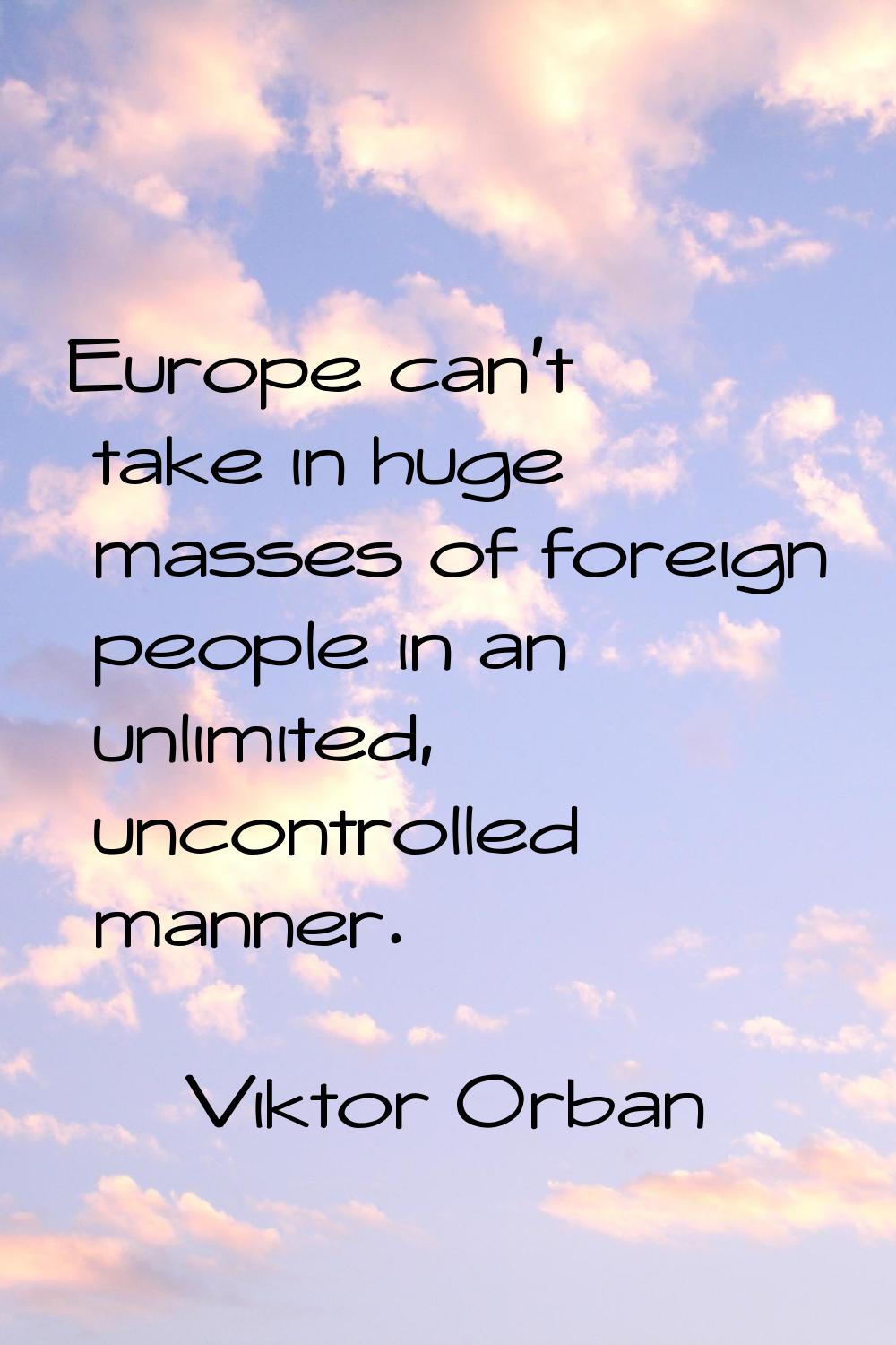 Europe can't take in huge masses of foreign people in an unlimited, uncontrolled manner.