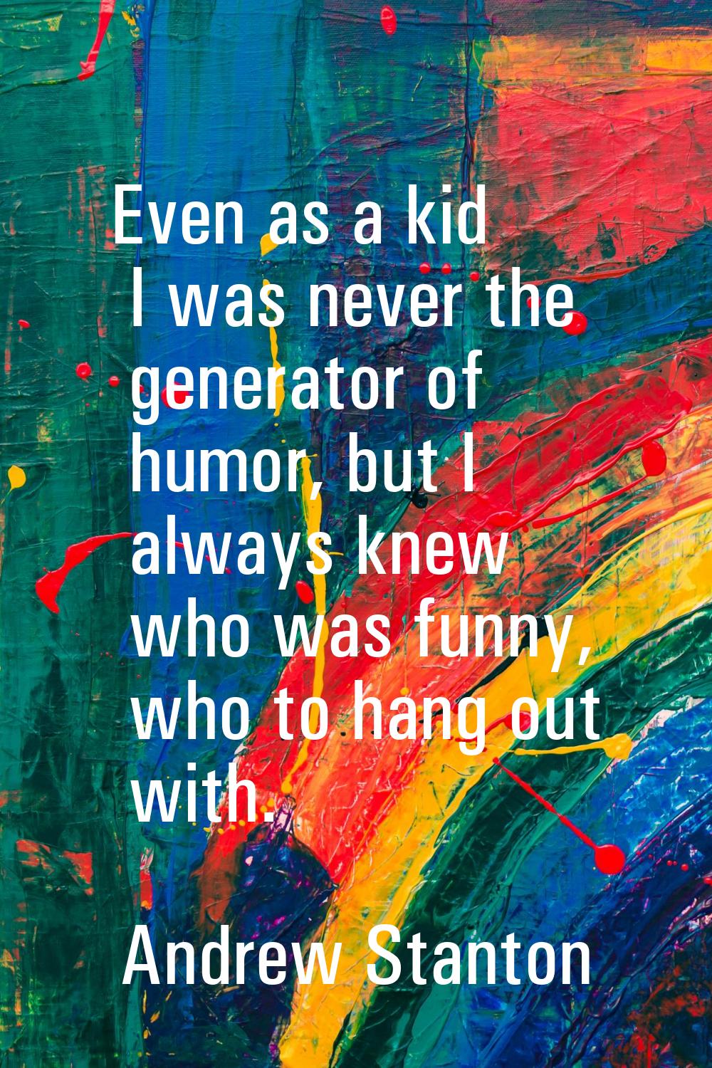 Even as a kid I was never the generator of humor, but I always knew who was funny, who to hang out 