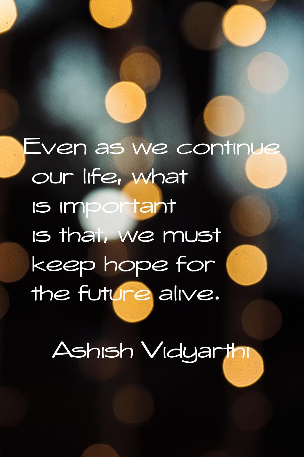 Even as we continue our life, what is important is that, we must keep hope for the future alive.