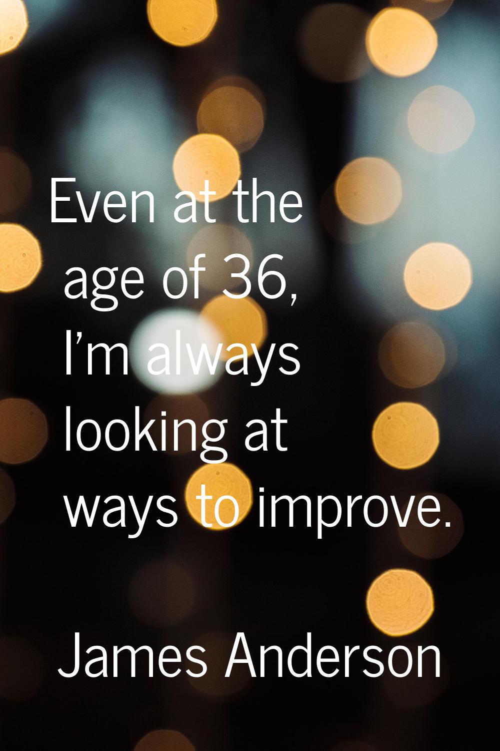 Even at the age of 36, I'm always looking at ways to improve.