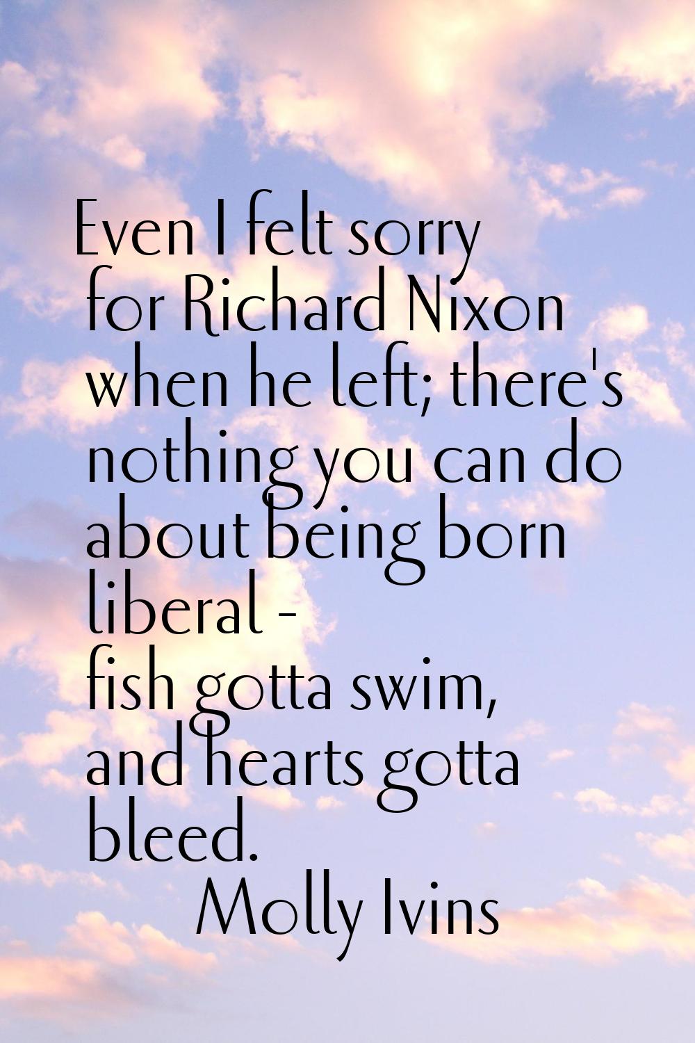 Even I felt sorry for Richard Nixon when he left; there's nothing you can do about being born liber