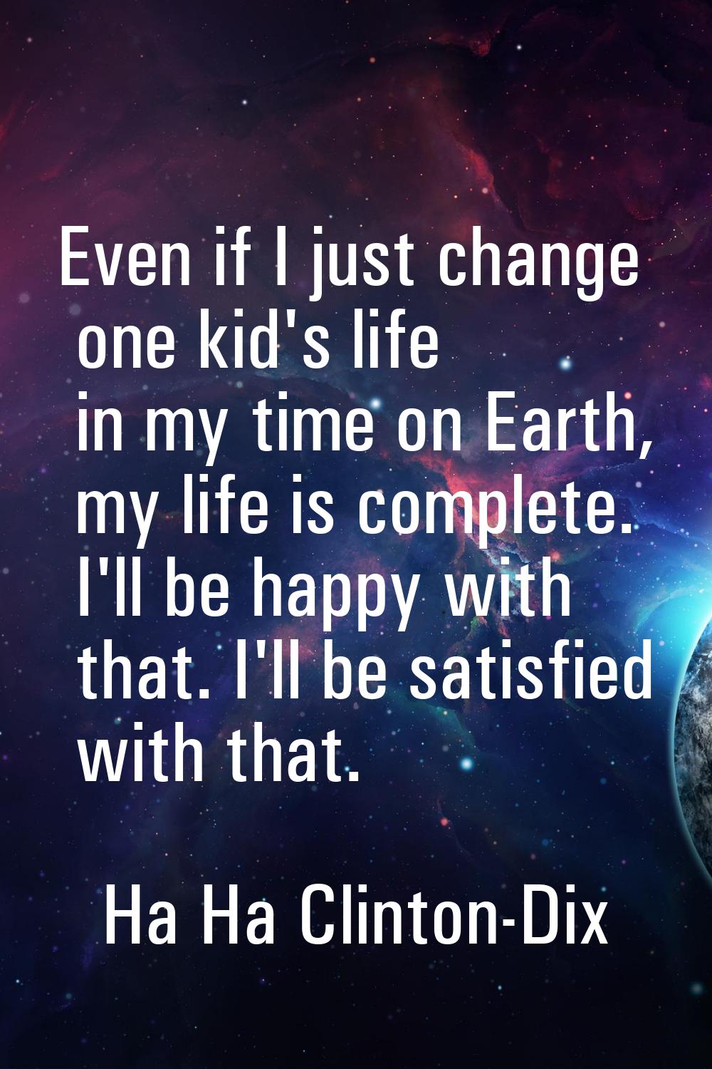 Even if I just change one kid's life in my time on Earth, my life is complete. I'll be happy with t