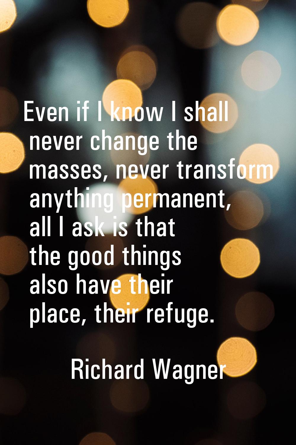 Even if I know I shall never change the masses, never transform anything permanent, all I ask is th