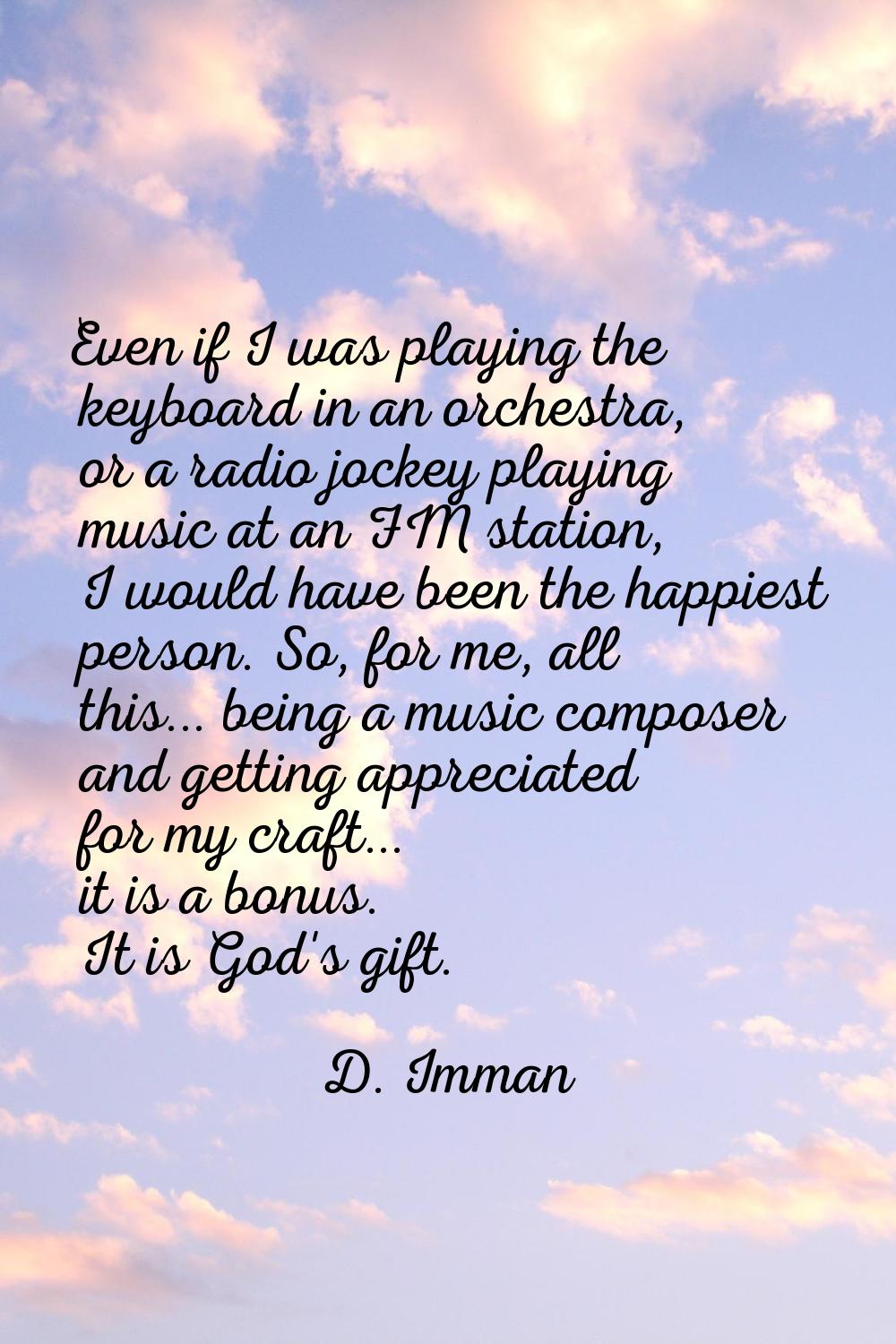 Even if I was playing the keyboard in an orchestra, or a radio jockey playing music at an FM statio
