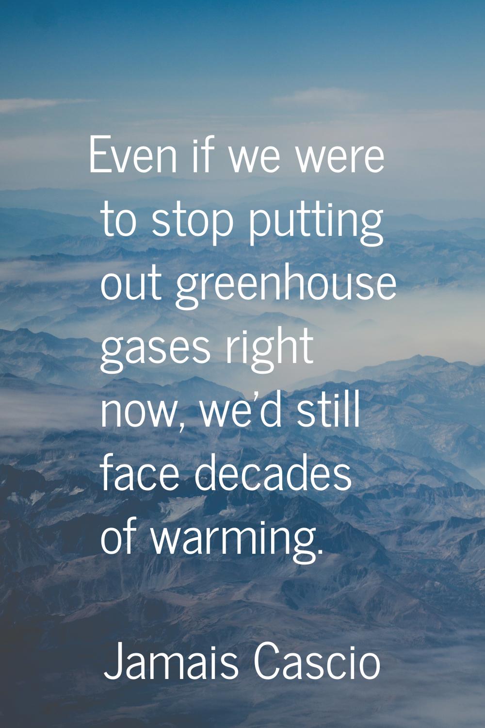 Even if we were to stop putting out greenhouse gases right now, we'd still face decades of warming.