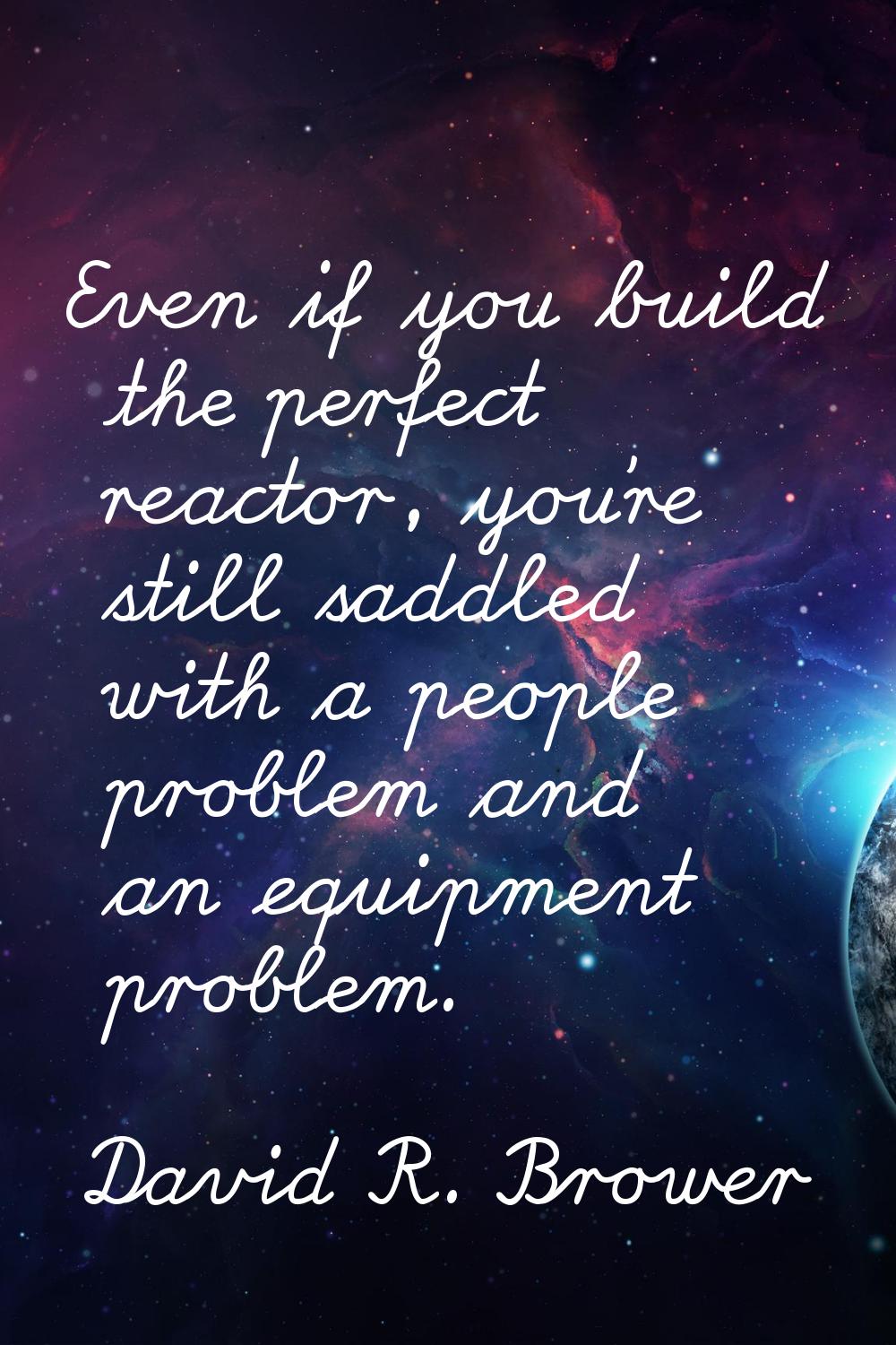 Even if you build the perfect reactor, you're still saddled with a people problem and an equipment 