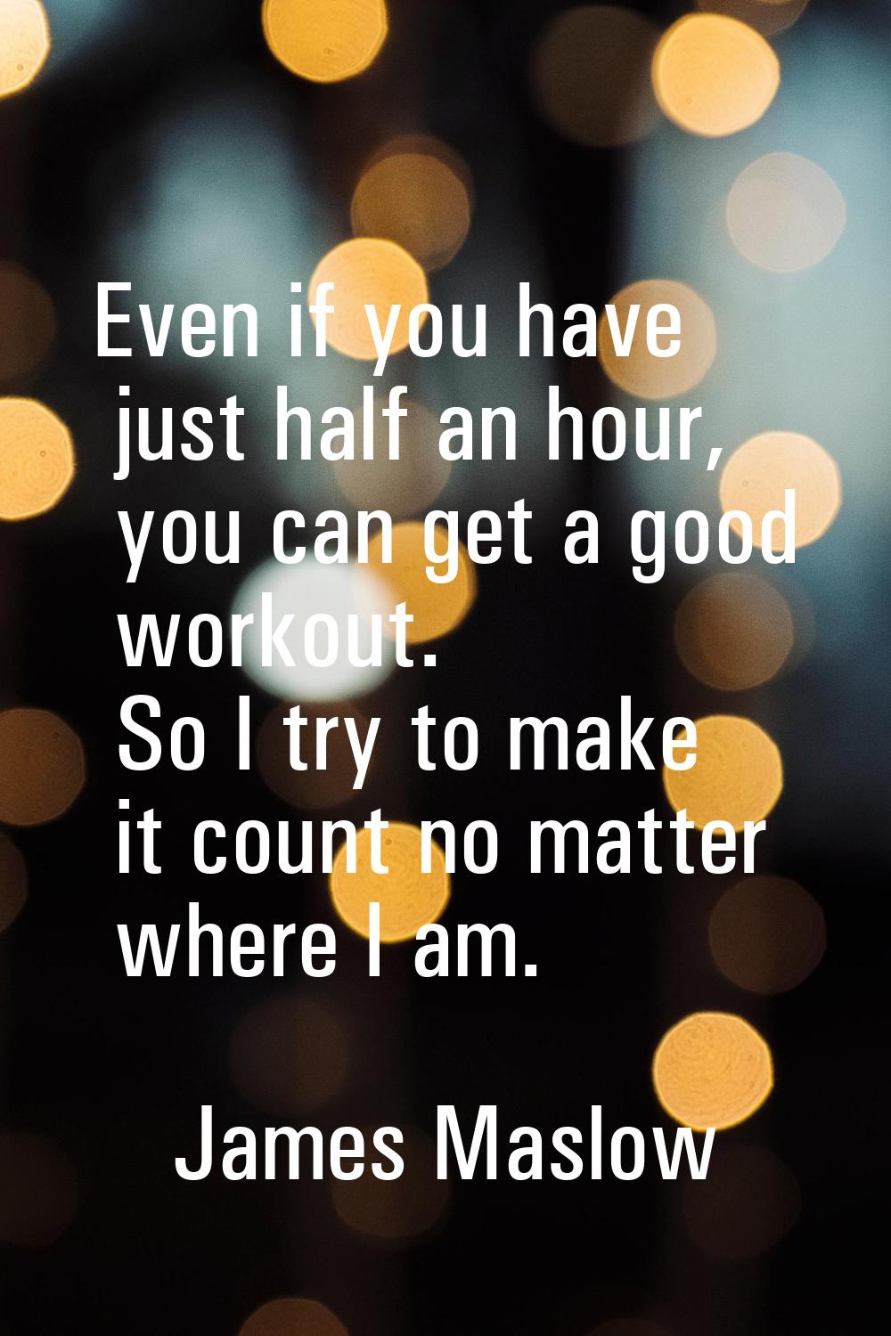 Even if you have just half an hour, you can get a good workout. So I try to make it count no matter