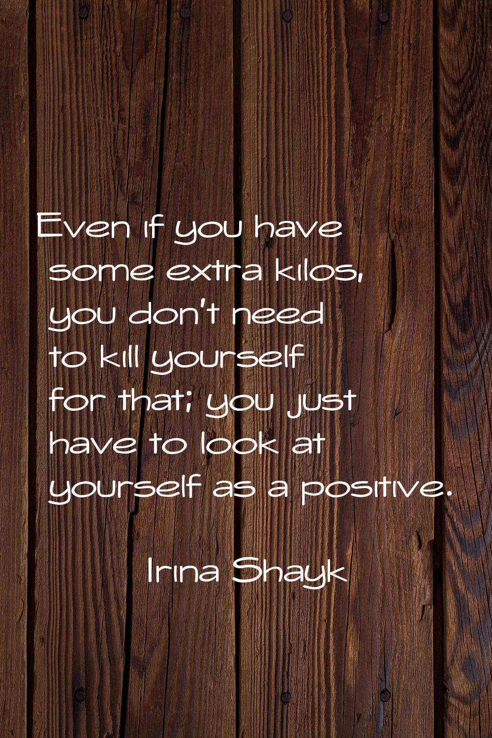 Even if you have some extra kilos, you don't need to kill yourself for that; you just have to look 