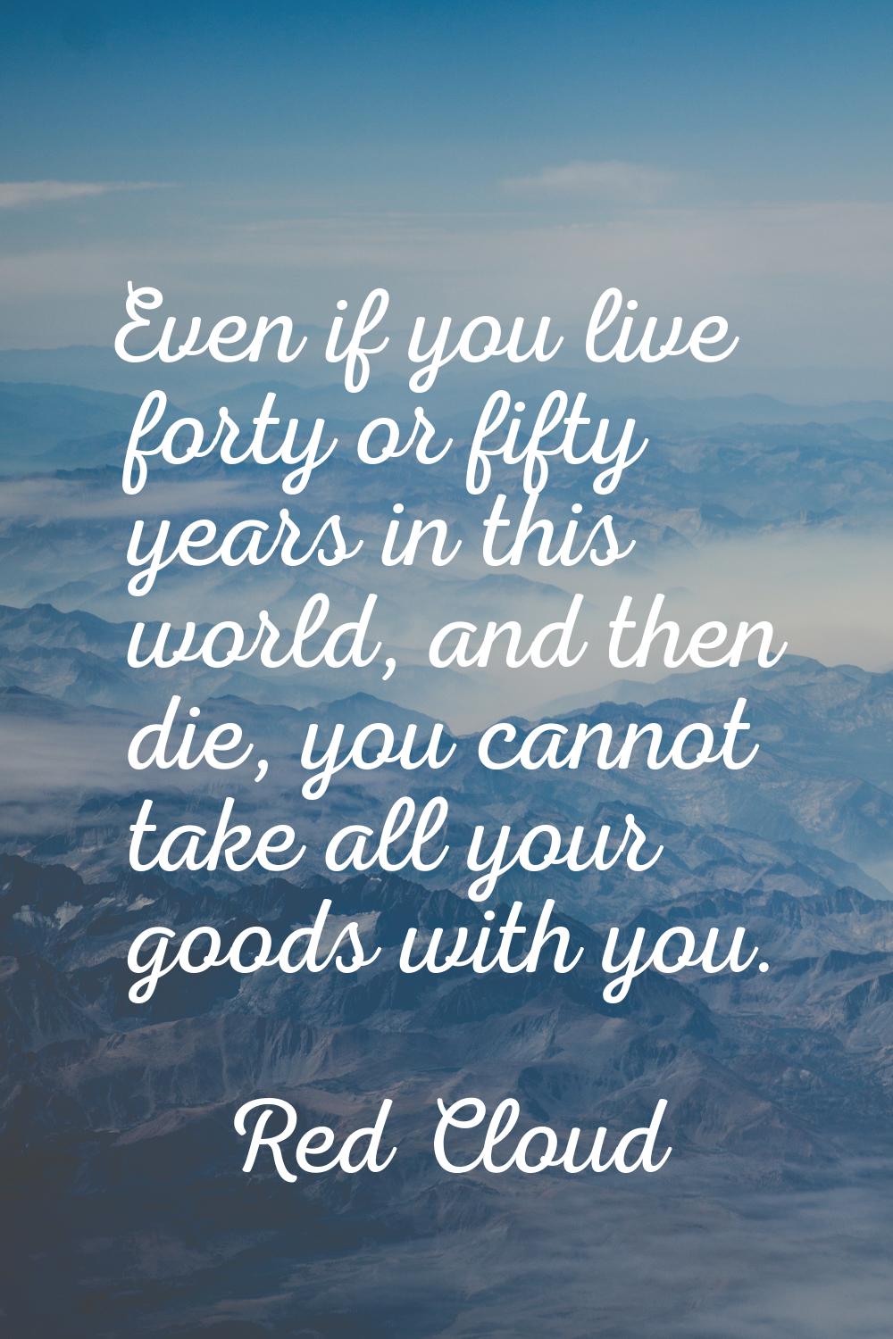 Even if you live forty or fifty years in this world, and then die, you cannot take all your goods w