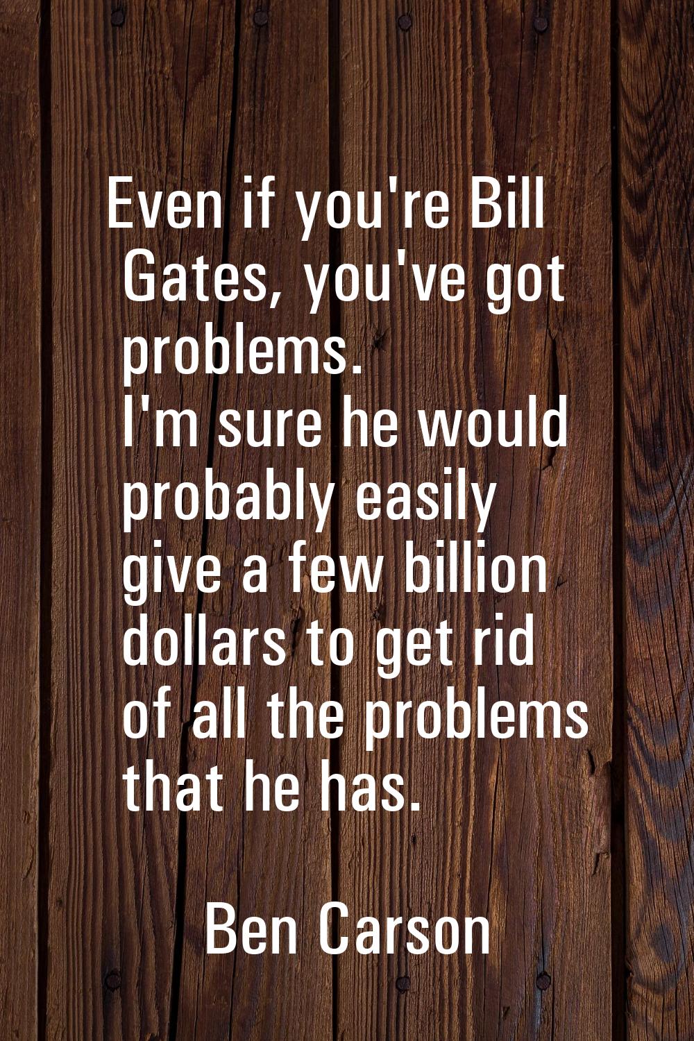 Even if you're Bill Gates, you've got problems. I'm sure he would probably easily give a few billio