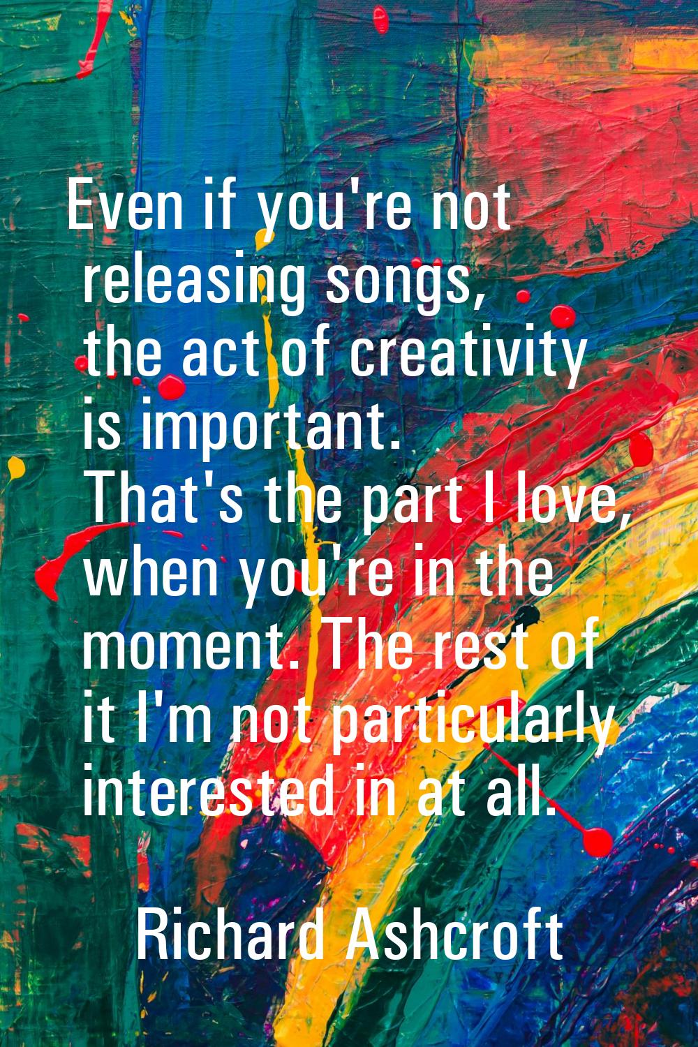 Even if you're not releasing songs, the act of creativity is important. That's the part I love, whe