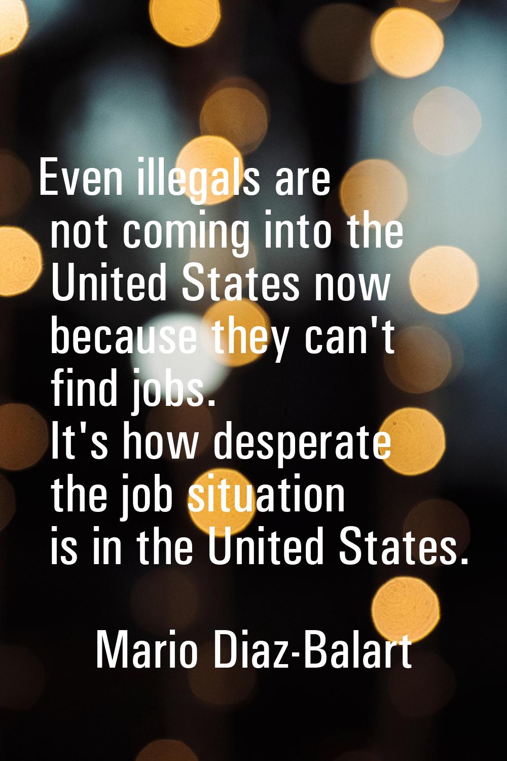 Even illegals are not coming into the United States now because they can't find jobs. It's how desp