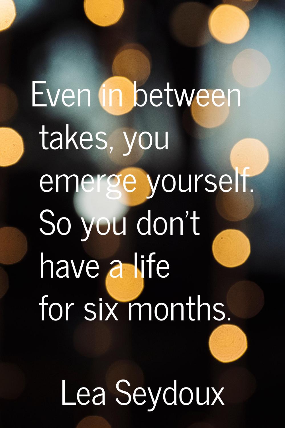 Even in between takes, you emerge yourself. So you don't have a life for six months.