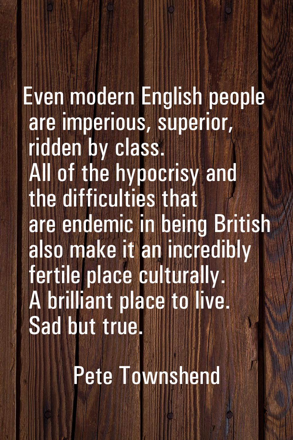 Even modern English people are imperious, superior, ridden by class. All of the hypocrisy and the d