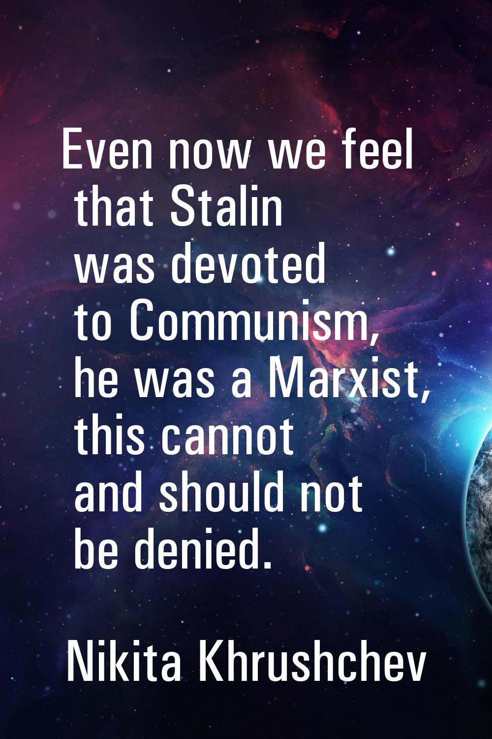 Even now we feel that Stalin was devoted to Communism, he was a Marxist, this cannot and should not