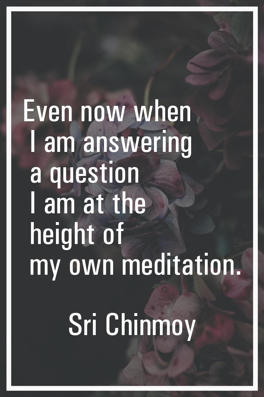 Even now when I am answering a question I am at the height of my own meditation.