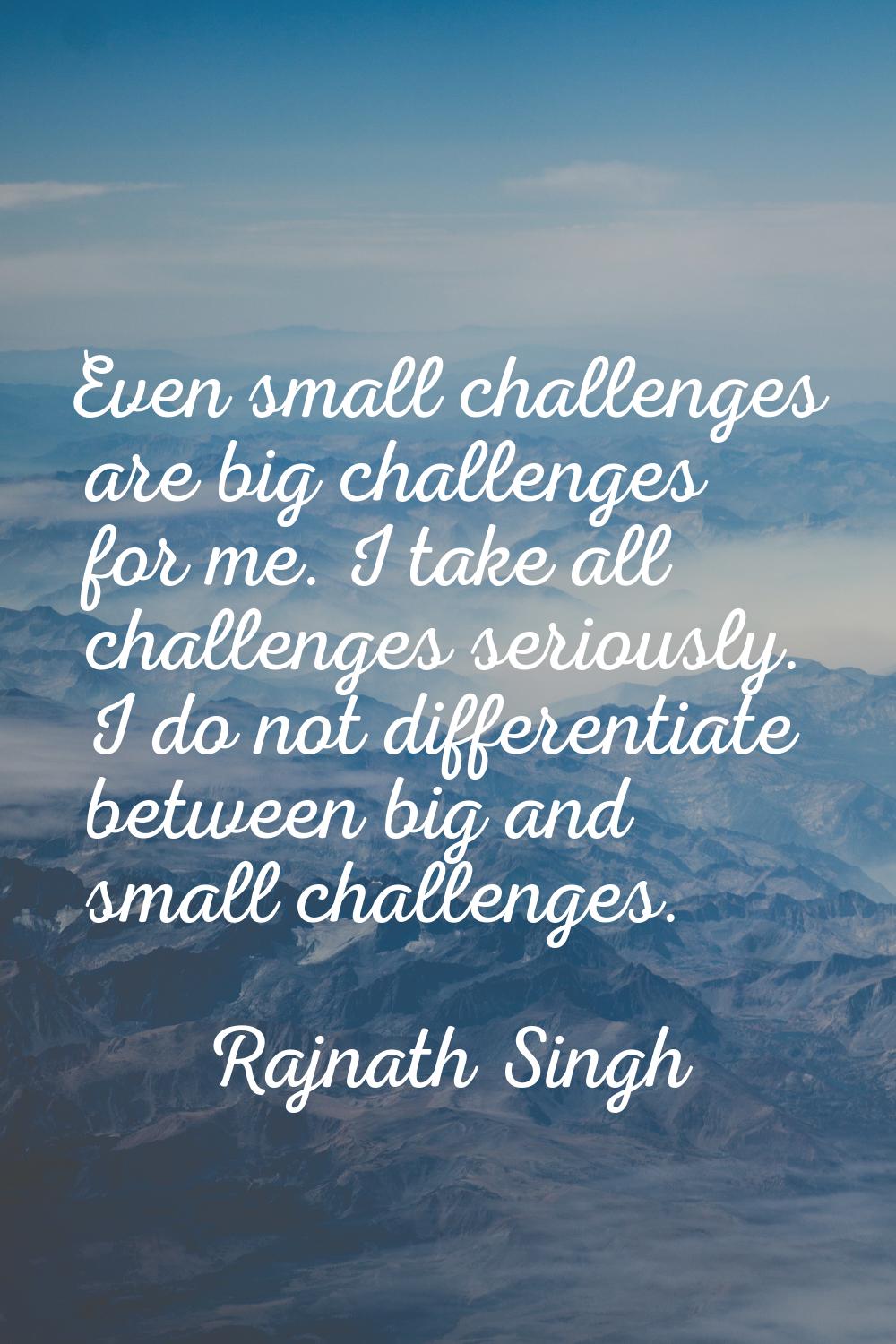 Even small challenges are big challenges for me. I take all challenges seriously. I do not differen