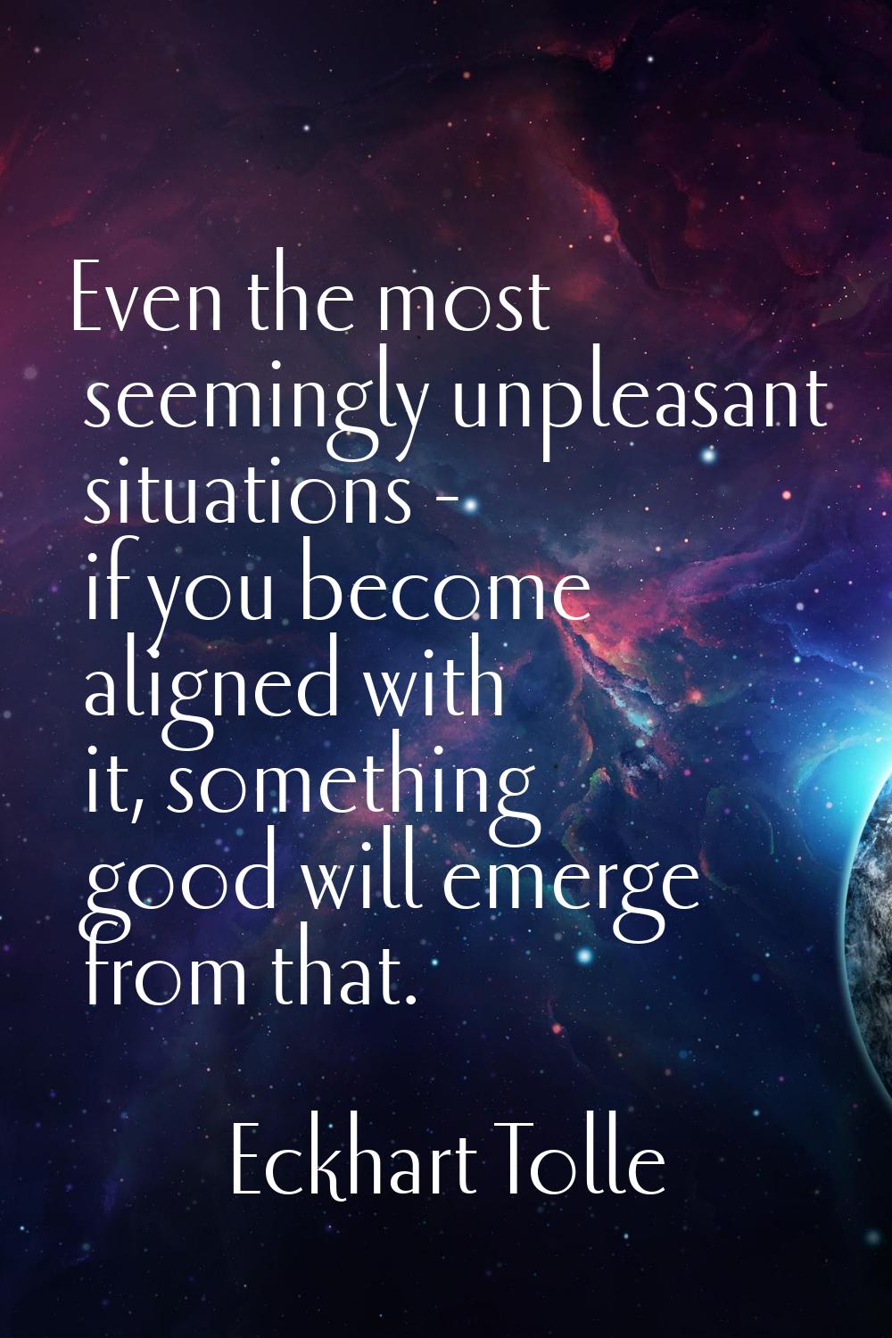 Even the most seemingly unpleasant situations - if you become aligned with it, something good will 