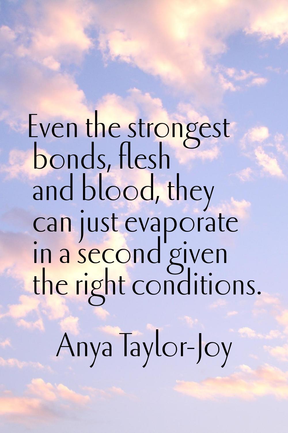 Even the strongest bonds, flesh and blood, they can just evaporate in a second given the right cond