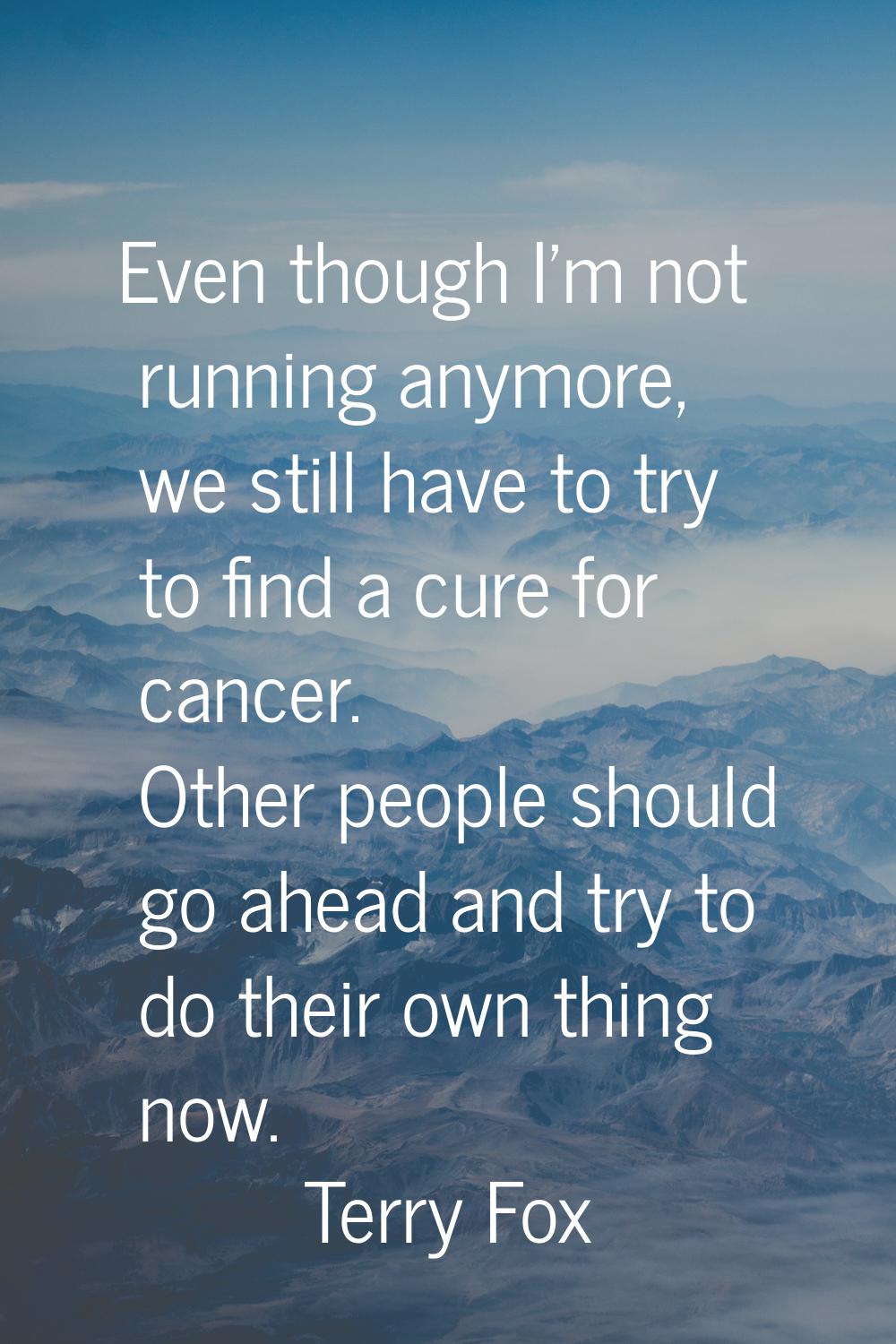 Even though I'm not running anymore, we still have to try to find a cure for cancer. Other people s