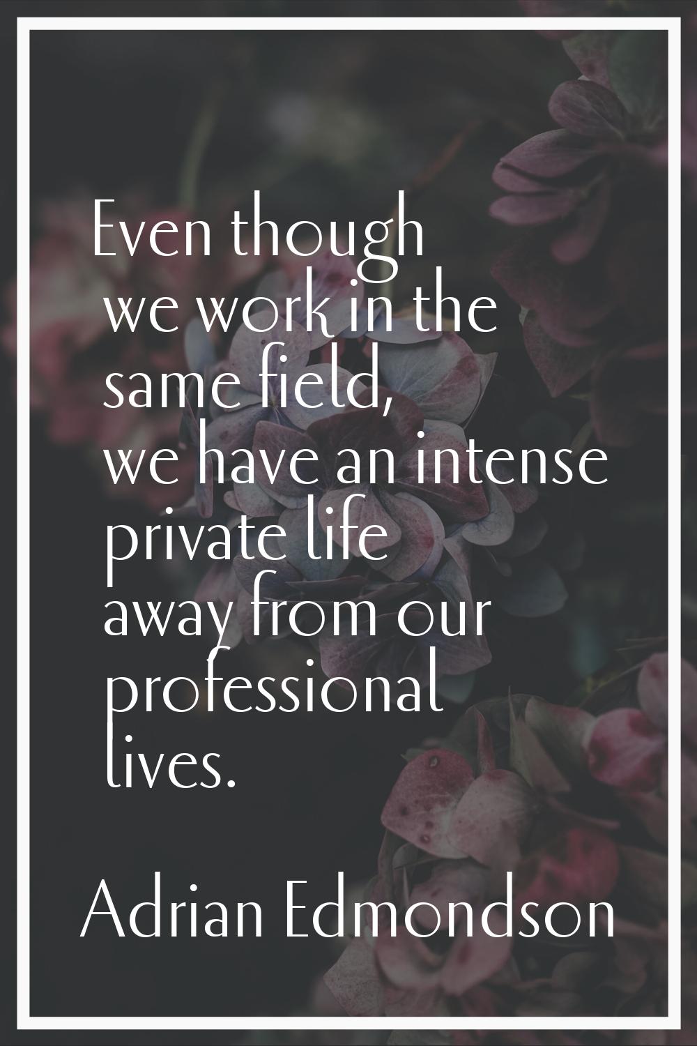 Even though we work in the same field, we have an intense private life away from our professional l