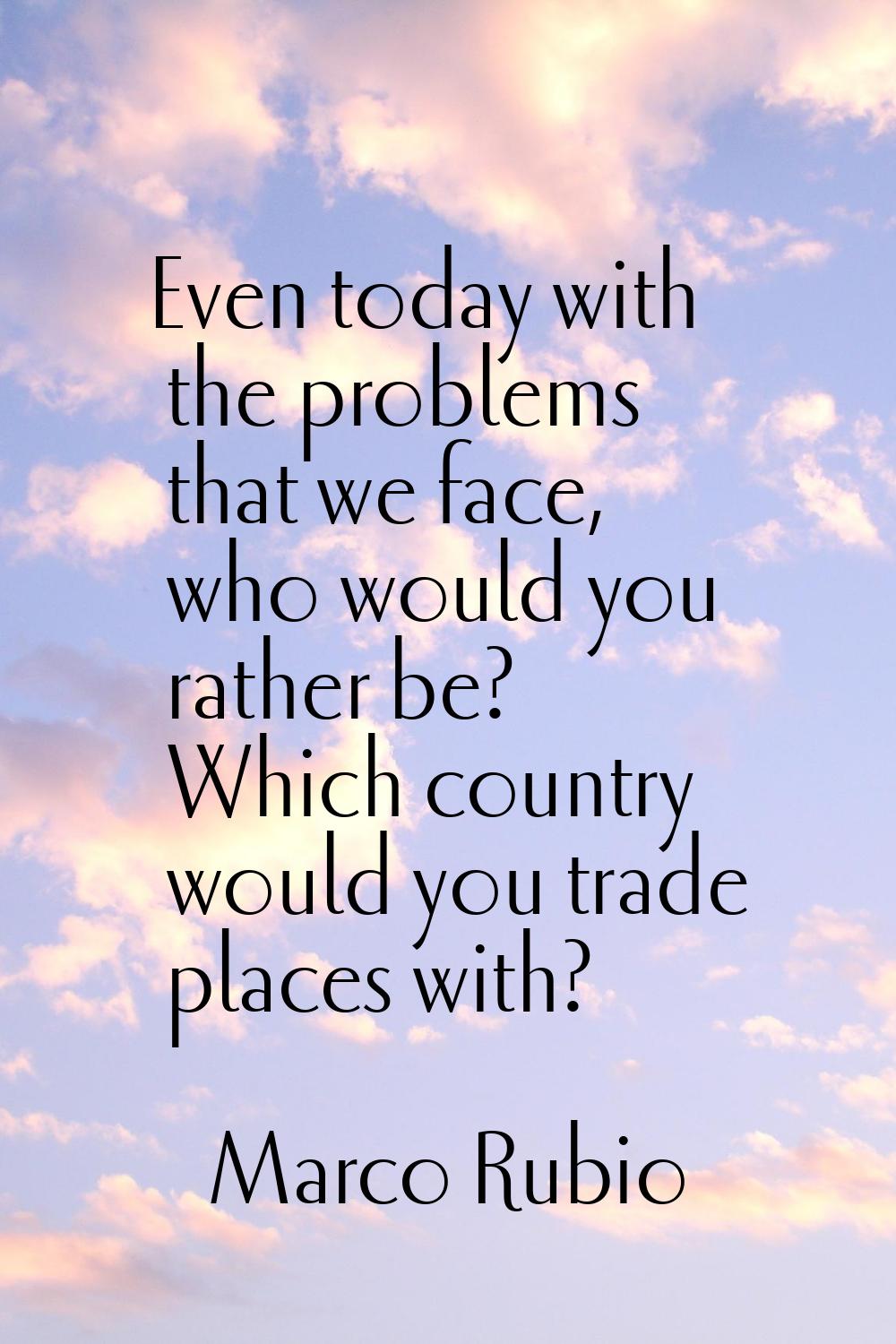 Even today with the problems that we face, who would you rather be? Which country would you trade p