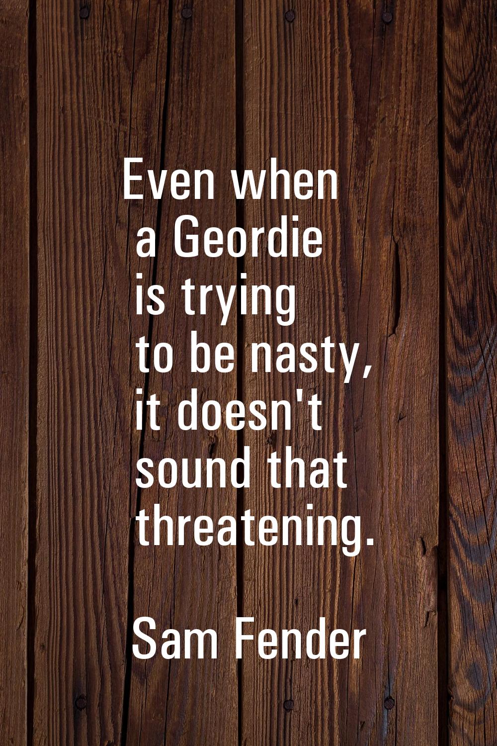Even when a Geordie is trying to be nasty, it doesn't sound that threatening.