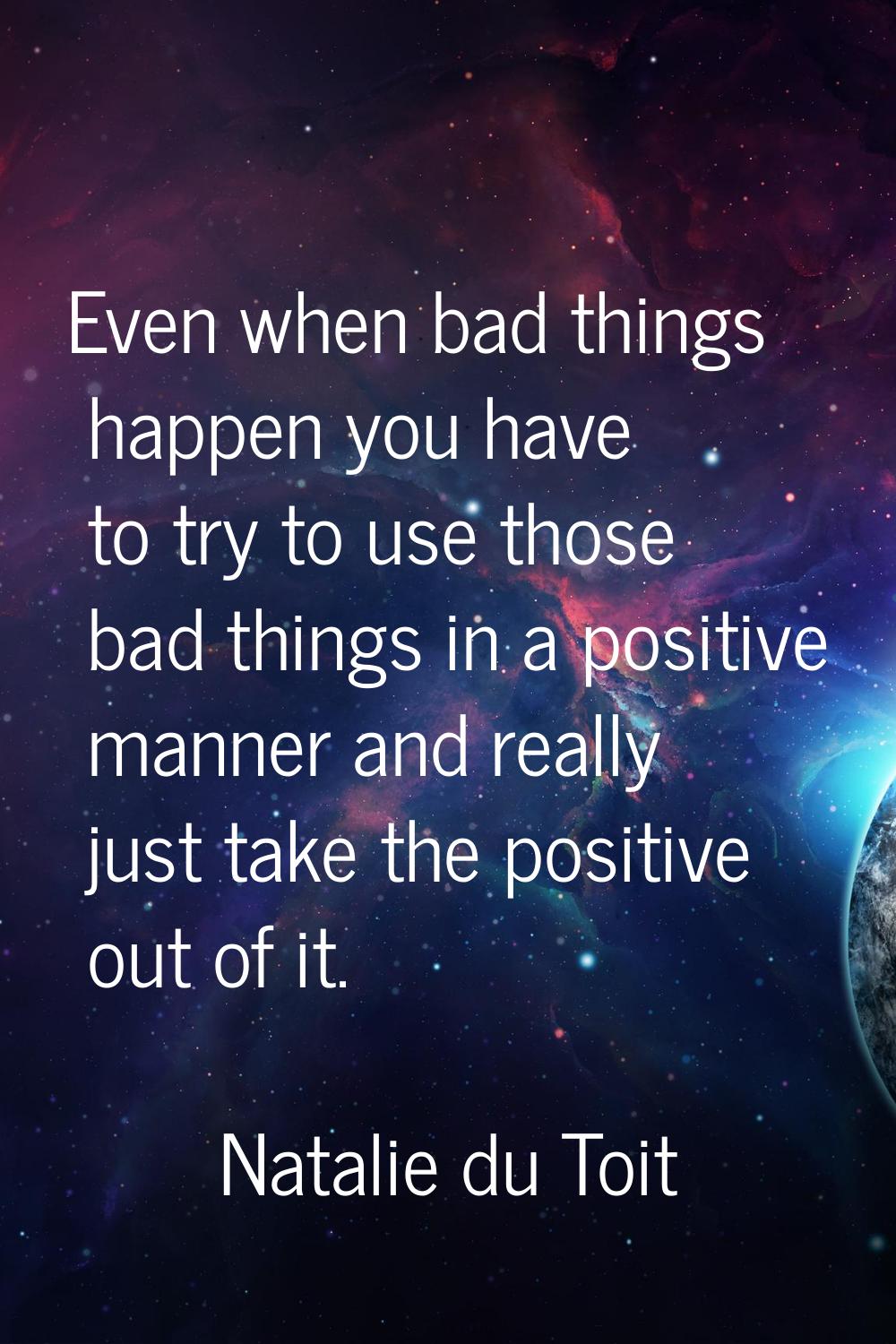Even when bad things happen you have to try to use those bad things in a positive manner and really