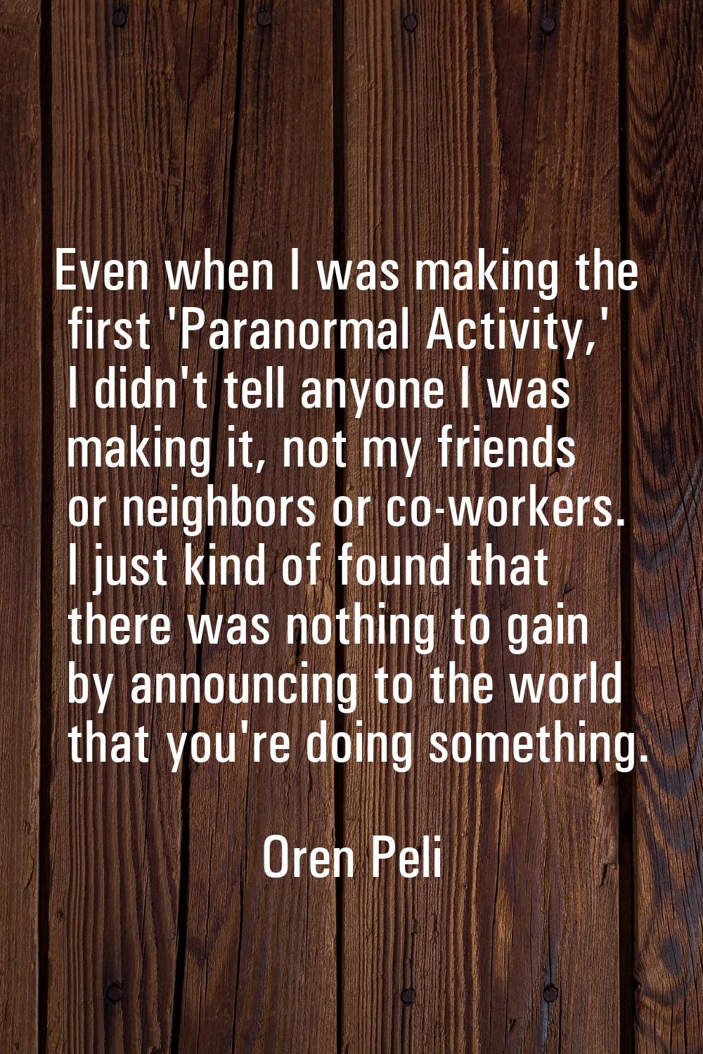 Even when I was making the first 'Paranormal Activity,' I didn't tell anyone I was making it, not m