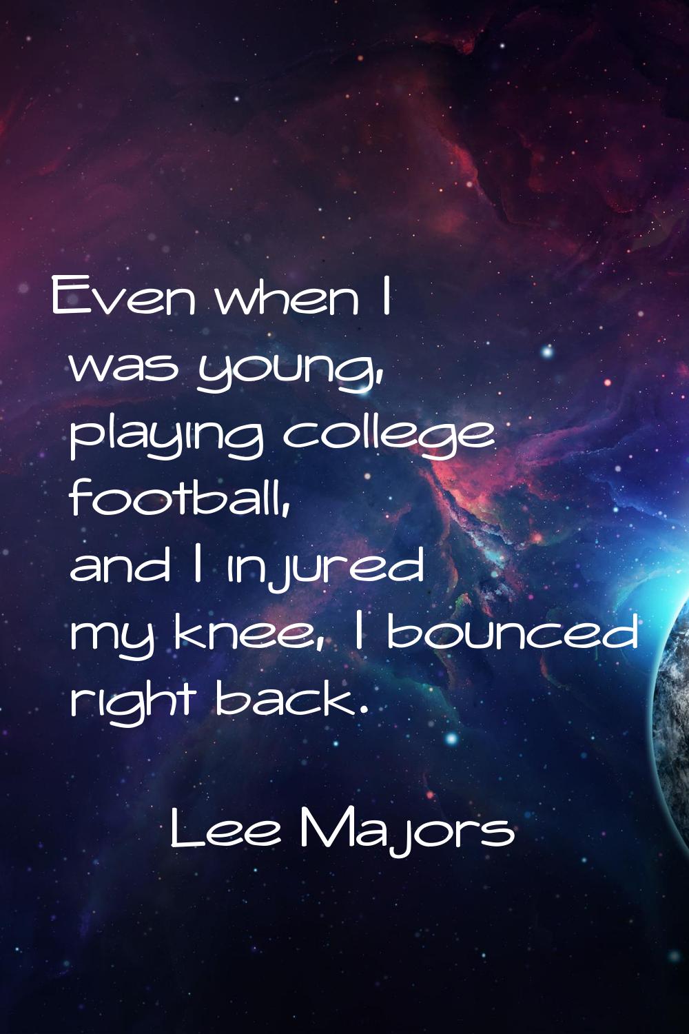 Even when I was young, playing college football, and I injured my knee, I bounced right back.