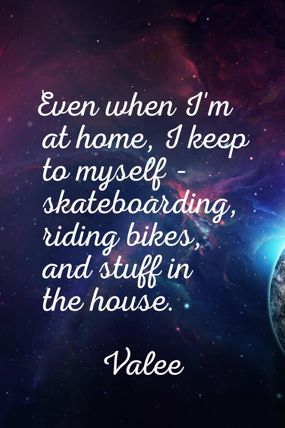 Even when I'm at home, I keep to myself - skateboarding, riding bikes, and stuff in the house.