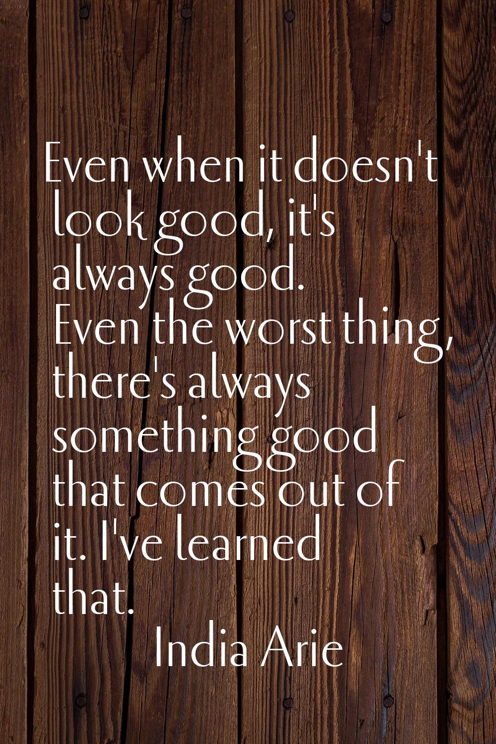 Even when it doesn't look good, it's always good. Even the worst thing, there's always something go