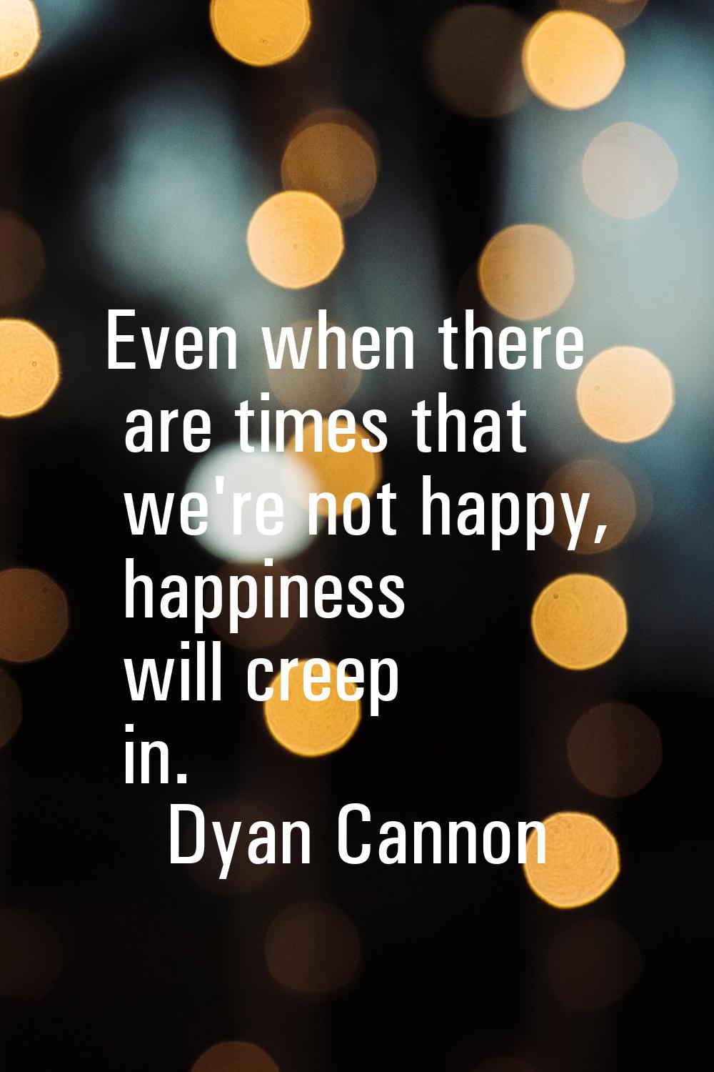 Even when there are times that we're not happy, happiness will creep in.