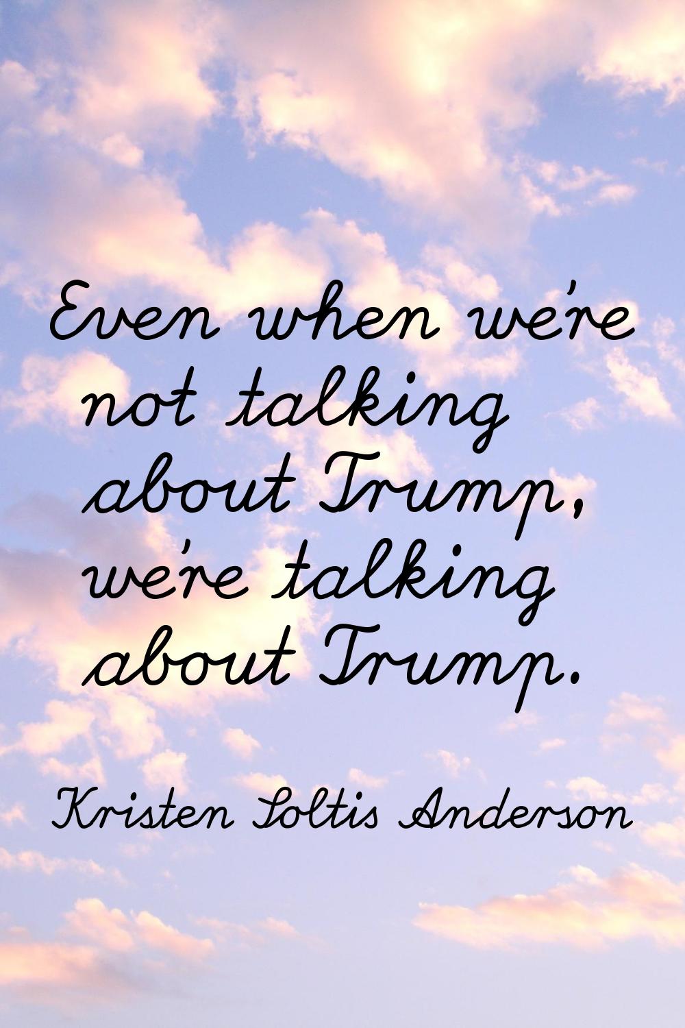 Even when we're not talking about Trump, we're talking about Trump.