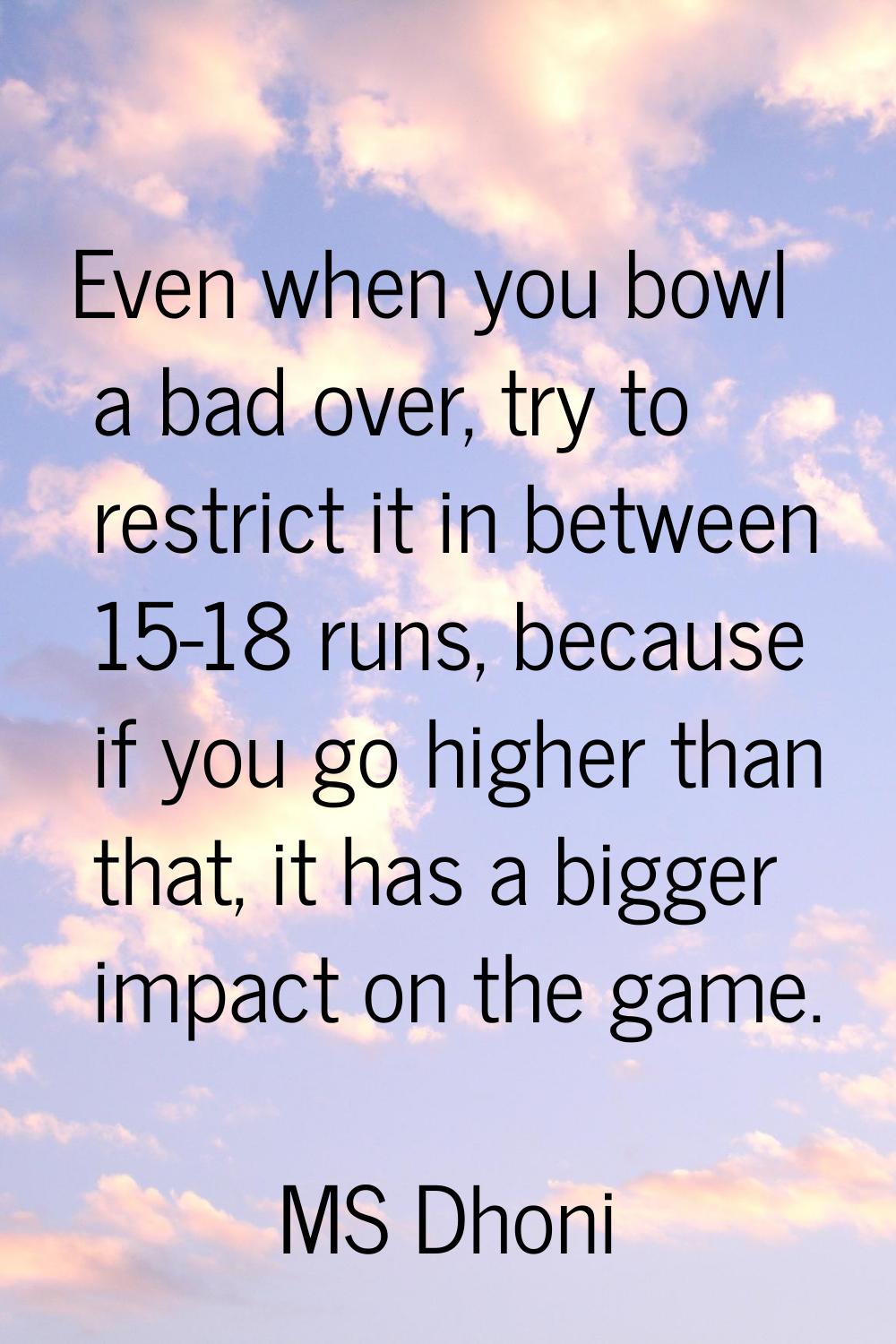 Even when you bowl a bad over, try to restrict it in between 15-18 runs, because if you go higher t