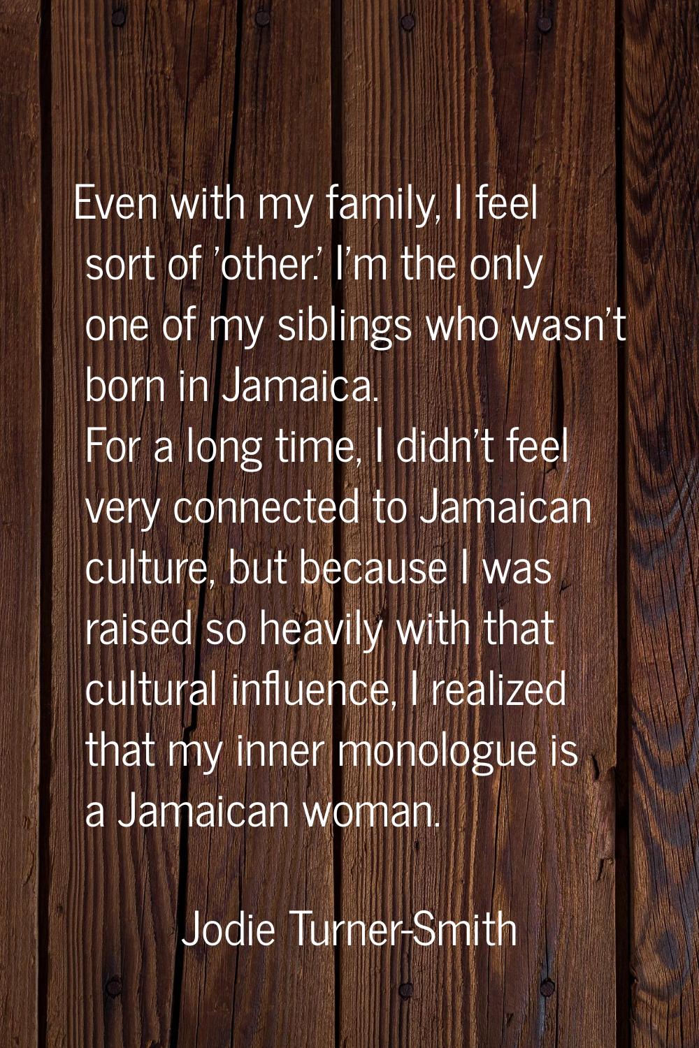 Even with my family, I feel sort of 'other.' I'm the only one of my siblings who wasn't born in Jam