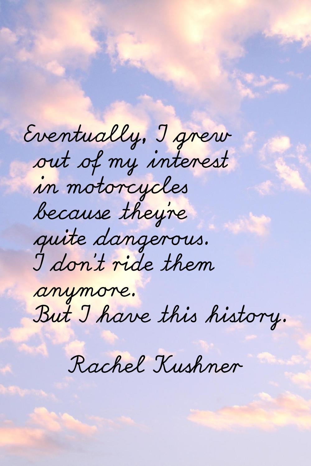 Eventually, I grew out of my interest in motorcycles because they're quite dangerous. I don't ride 
