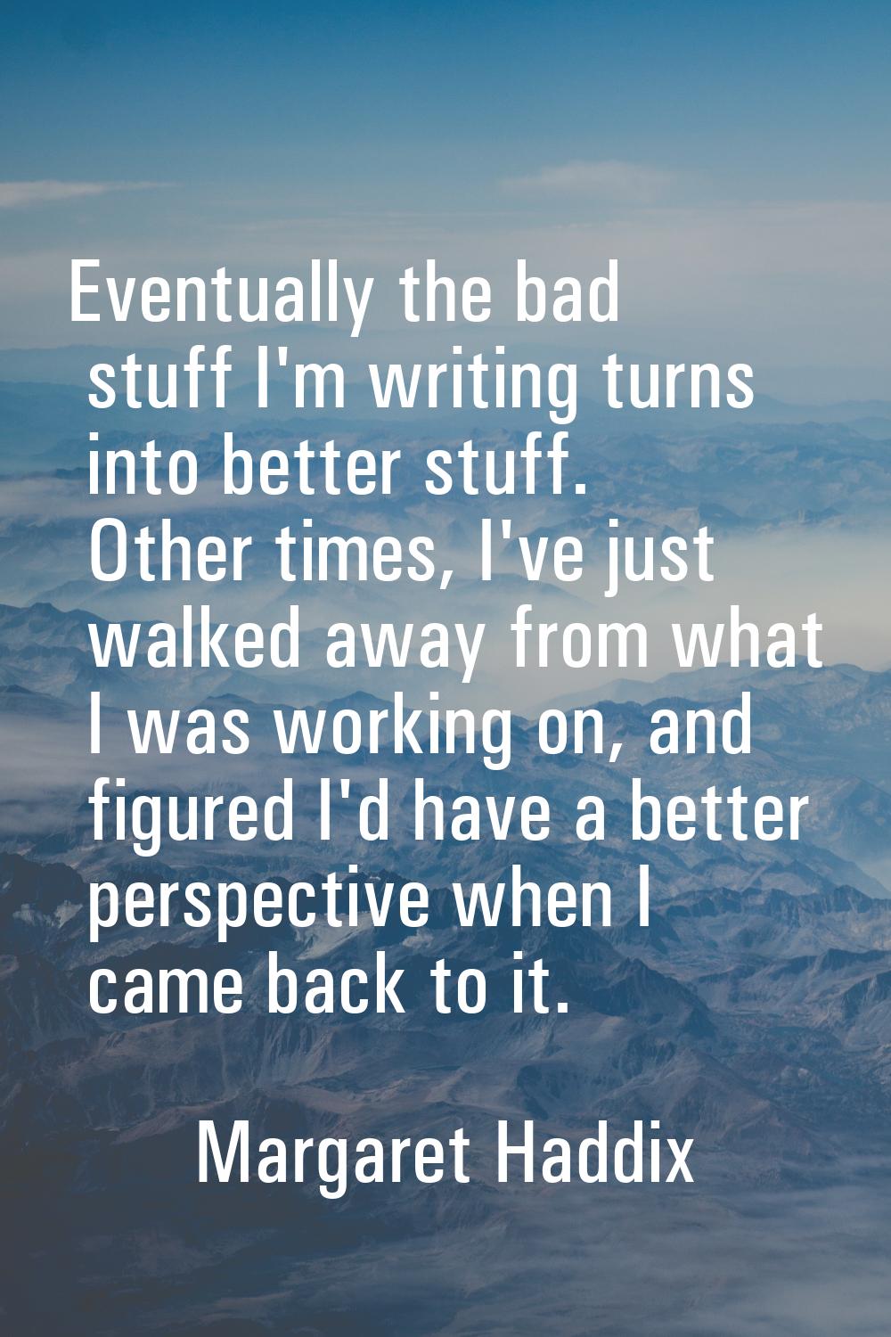 Eventually the bad stuff I'm writing turns into better stuff. Other times, I've just walked away fr