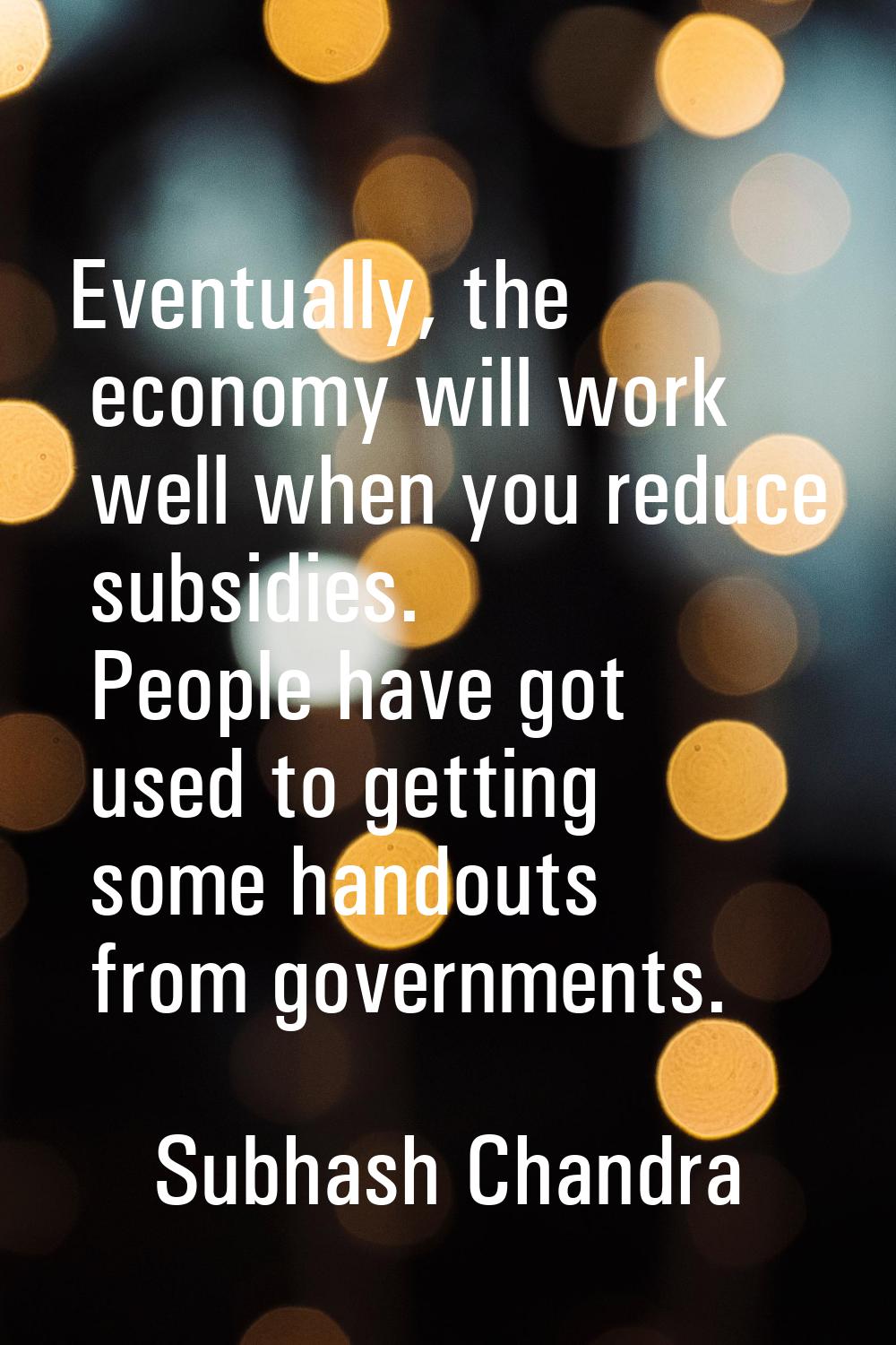 Eventually, the economy will work well when you reduce subsidies. People have got used to getting s