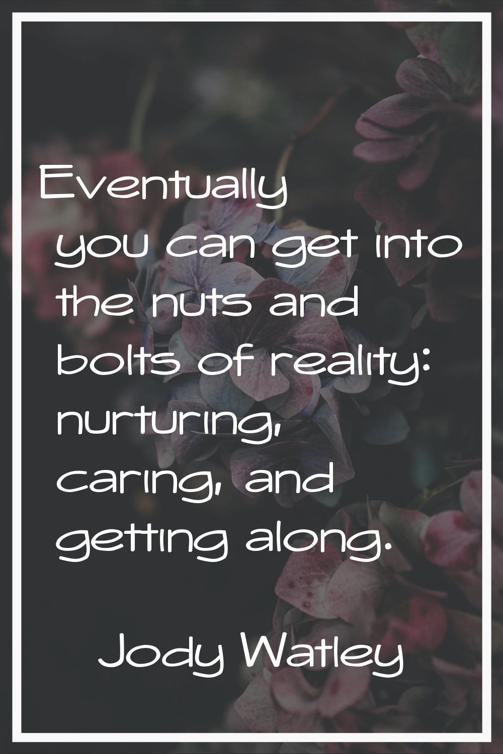 Eventually you can get into the nuts and bolts of reality: nurturing, caring, and getting along.
