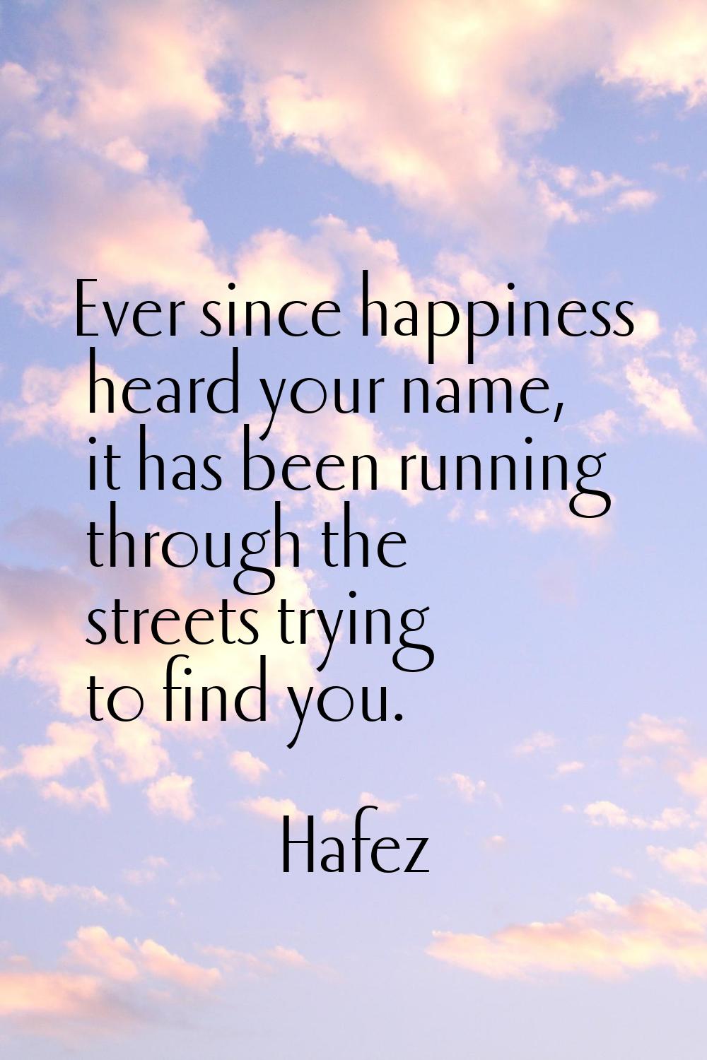 Ever since happiness heard your name, it has been running through the streets trying to find you.
