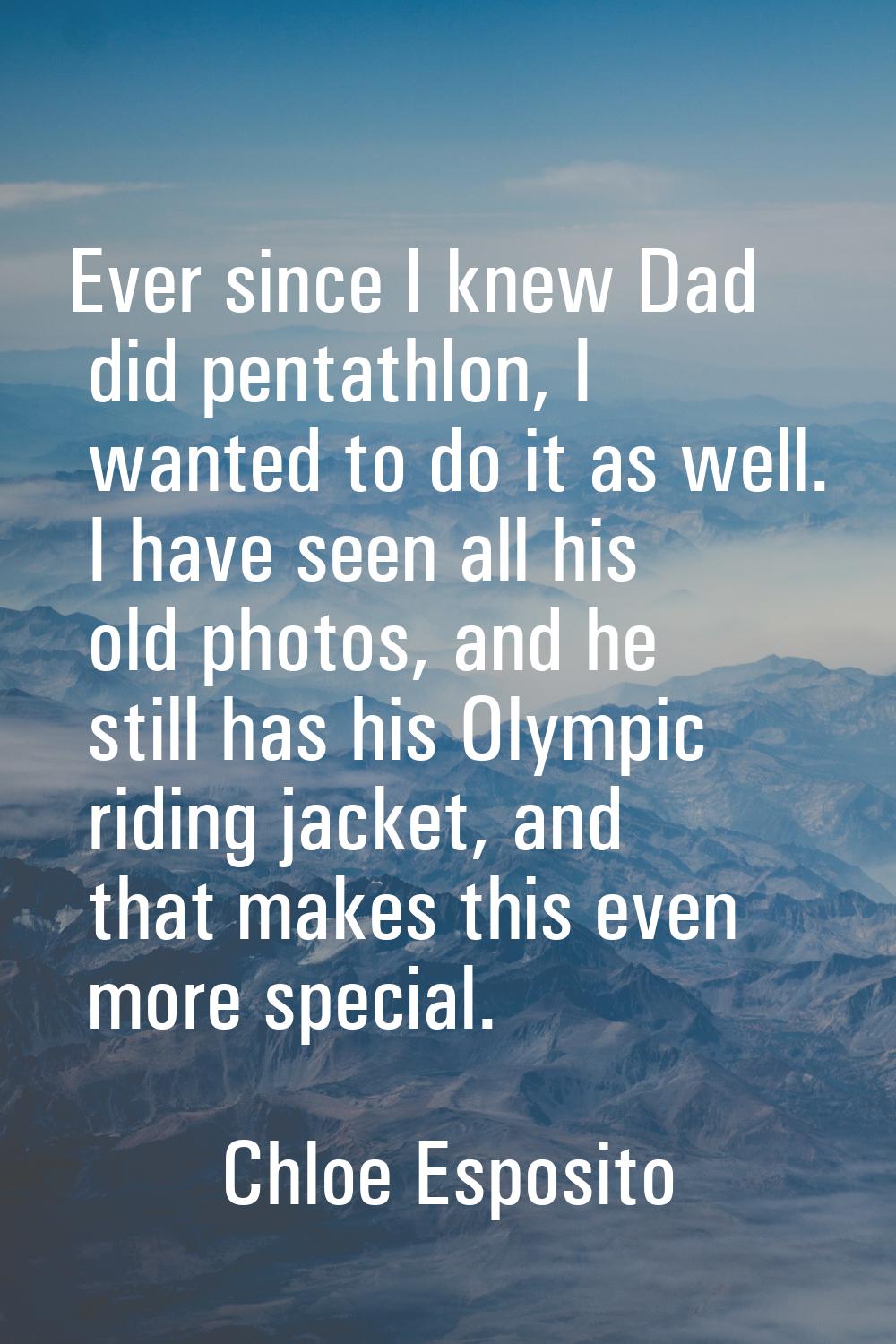 Ever since I knew Dad did pentathlon, I wanted to do it as well. I have seen all his old photos, an